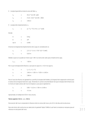 MUROSDECONTENCIÓNREFORZADOSCONGEOSINTÉTICOS
311
•	 Longitud geométrica hasta la zona de falla, Lg:
Lg 	 = 	 (H-z) * tan (45 - φ/2) 	
Lg 	 = 	 (12.0 – 6.0) * tan (45 – 30/2)
Lg 	 = 	 3.46 m
•	 Longitud de empotramiento, Le:
Le 	 = 	 σh * SV * FS / 2*(c + σ * tanδ)
Donde:
δ 	 = 	 0.8 φ
δ 	 = 	 24°
tan δ	 = 	 0.445
Entonces la longitud de empotramiento de la capa en consideración es:
Le 	 = 	 2.5 / 2 * (1.4 + 1.78 * 6.0 * 0.445)
Le 	 = 	 0.20 m
Debido a que Le no puede ser menor que 1.00 m se toma este valor para el diseño de la capa.
Le min 	 = 	 1.00 m
Por lo que la longitud del refuerzo a usar para la capa en z = 6.0 m es igual a:
LT 	 = 	Lg + Le + Lo + SV
LT 	 = 	 3.46 m + 1.00 m + 1.00 m + 0.40 m
LT 	 = 	 5.86 m
Para el caso de refuerzo con geotextil se cuantifica la longitud del doblez y la longitud de la separación vertical para
el cálculo de la longitud total de la capa. Teniendo en cuenta la recomendación de que la longitud del refuerzo sea
la misma en toda la altura del muro la longitud a usar para el geotextil es:
LT 	 = 	 0.85 * 12.0 m + 1.00 m + 0.40 m
LT 	 = 	 11.5 m
Aproximado al múltiplo de 0.50 m más cercano.
Tercio superior: 4.0 m ≤ z ≤ 0.0 m
Esta sección del muro comprende el refuerzo entre la corona del muro y los 4.0 m de altura de la estructura.
Para este tercio de la estructura se seleccionó el geotextil Tejido T2400 el cual tiene la resistencia necesaria para el
refuerzo en esta parte del muro.
 