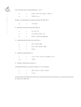 MANUALDEDISEÑO|CAPÍTULO10
Como ilustración para una profundidad de z = 4.0 m
σh 	 = 	 0.333 * 1.78 * 4.0 + 0.333 * 1.38 + σCV
σh 	 = 	 2.83 T/m2
+ σCV
Donde σCV es originado por las cargas vehiculares (Ver Tabla 10.7).
σCV 	 =	 0.173 T/m2
•	 Separación vertical entre capas de refuerzo SV:
Sv 	 = 	Tadm / (σh * FS)
Sv 	 = 	 1.5 / (2.83 + 0.173) * 1.3)
SV 	 = 	 0.38 m ⇒ 0.30 m de separación
•	 Longitud geométrica hasta la zona de falla, Lg:
Lg 	 = 	 (H-z) * tan (45 - φ/2) 	
Lg 	 = 	 (12.0 – 4.0) * tan (45 – 30/2)
Lg 	 = 	 4.62 m
•	 Longitud de empotramiento, Le:
Le 	 = 	 1.2 / 2 * (1.4 + 1.78 * 4.0 * 0.445) = 0.17 m
Le min 	 = 	 1.00 m
•	 Longitud a utilizar para el refuerzo, LT:
La longitud del refuerzo a usar para la capa en z = 4.0 m es igual a:
LT 	 = 	 0.85 * 12.0 m + 1.00 m + 0.30 m
LT 	 = 	 11.5 m
Se debe realizar el procedimiento anterior para cada capa de refuerzo de la estructura, el resumen de este cálculo
se muestra en la Tabla 10.8.
 