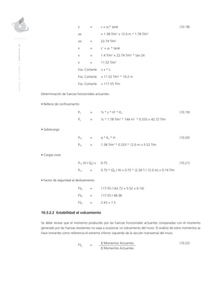 MANUALDEDISEÑO|CAPÍTULO10
	 τ 	 = 	 c + σv* tanδ	(10.18)
	 σv 		 = 1.38 T/m2
+ 12.0 m * 1.78 T/m3
	 σv 	 = 	 22.74 T/m2
	 τ 	 = 	 c’ + σv * tanδ
	 τ 	 = 	 1.4 T/m2
+ 22.74 T/m2
* tan 24
	 τ 	 = 	 11.52 T/m2
	 Fza. Cortante 	 = τ * L
	 Fza. Cortante	 = 11.52 T/m2
* 10.2 m
	 Fza. Cortante	 = 117.55 T/m
Determinación de fuerzas horizontales actuantes:
• Relleno de confinamiento
	Pa 	 = 	 ½ * γ * H2
* Ka 	 (10.19)
	Pa	 = 	 ½ * 1.78 T/m3
* 144 m2
* 0.333 = 42.72 T/m
• Sobrecarga
	PSC 	 = 	 q * Ka * H	 (10.20)
	PSC 	 = 	 1.38 T/m2
* 0.333 * 12.0 m = 5.52 T/m
• Cargas vivas
	PCV (H / Qp) = 	 0.75	 (10.21)
	PCV 	 = 	 0.75 * (Qp / H) = 0.75 * (2.28 T / 12.0 m) = 0.14 T/m
• Factor de seguridad al deslizamiento
	FSD 	 = 	 117.55 / (42.72 + 5.52 + 0.14)
	FSD	 = 	 117.55 / 48.38
	FSD	 = 	 2.43 > 1.5
10.3.2.2 Estabilidad al volcamiento
Se debe revisar que el momento producido por las fuerzas horizontales actuantes comparadas con el momento
generado por las fuerzas resistentes no vaya a ocasionar un volcamiento del muro. El análisis de estos momentos se
hace tomando como referencia el extremo inferior izquierdo de la sección transversal del muro.
	
FSV
	=
	 Σ Momentos Actuantes	 (10.22)
			Σ Momentos Actuantes
 