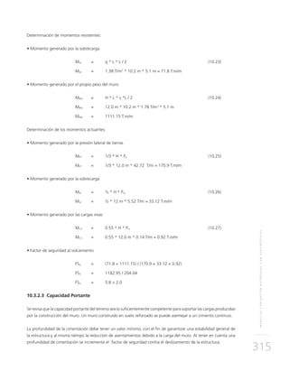 MUROSDECONTENCIÓNREFORZADOSCONGEOSINTÉTICOS
315
Determinación de momentos resistentes:
• Momento generado por la sobrecarga
	MSC 	 = 	 q * L * L / 2 	 (10.23)
	MSC	 = 	 1.38 T/m2
* 10.2 m * 5.1 m = 71.8 T.m/m
• Momento generado por el propio peso del muro
	MPM 	 = 	 H * L * γ *L / 2 	 (10.24)
	MPM	 = 	 12.0 m * 10.2 m * 1.78 T/m3
* 5.1 m
	MPM	 = 	 1111.15 T.m/m
Determinación de los momentos actuantes:
• Momento generado por la presión lateral de tierras
	MPT	 = 	 1/3 * H * Pa	(10.25)
	MPT	 = 	 1/3 * 12.0 m * 42.72 T/m = 170.9 T.m/m
• Momento generado por la sobrecarga
	MSC 	 = 	 ½ * H * Psc 	 (10.26)
	MSC	 = 	 ½ * 12 m * 5.52 T/m = 33.12 T.m/m
• Momento generado por las cargas vivas
	MCV 	 = 	 0.55 * H * Pcv 	 (10.27)
	MCV	 = 	 0.55 * 12.0 m * 0.14 T/m = 0.92 T.m/m
• Factor de seguridad al volcamiento
	FSV 	 = 	 (71.8 + 1111.15) / (170.9 + 33.12 + 0.92)
	FSV	 = 	 1182.95 / 204.04
	FSV	 = 	 5.8 > 2.0
10.3.2.3 Capacidad Portante
Se revisa que la capacidad portante del terreno sea lo suficientemente competente para soportar las cargas producidas
por la construcción del muro. Un muro construido en suelo reforzado se puede asemejar a un cimiento continuo.
La profundidad de la cimentación debe tener un valor mínimo, con el fin de garantizar una estabilidad general de
la estructura y al mismo tiempo la reducción de asentamientos debido a la carga del muro. Al tener en cuenta una
profundidad de cimentación se incrementa el factor de seguridad contra el deslizamiento de la estructura.
 