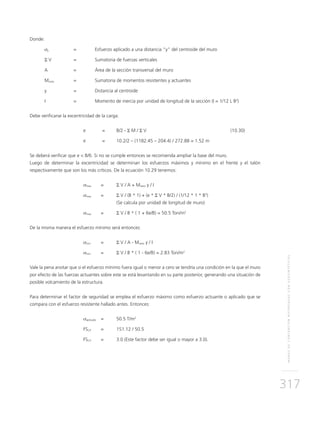 MUROSDECONTENCIÓNREFORZADOSCONGEOSINTÉTICOS
317
Donde:
σy 	 = 	Esfuerzo aplicado a una distancia “y” del centroide del muro
Σ V 	 = 	Sumatoria de fuerzas verticales
A 	 = 	 Área de la sección transversal del muro
Mneto	 = 	Sumatoria de momentos resistentes y actuantes
y 	 = 	Distancia al centroide
I 	 = 	Momento de inercia por unidad de longitud de la sección (I = 1/12 L B3
)
Debe verificarse la excentricidad de la carga:
	 e 	 = 	 B/2 - Σ M / Σ V	 (10.30)
	 e 	 = 	 10.2/2 – (1182.45 – 204.4) / 272.88 = 1.52 m
Se deberá verificar que e < B/6. Si no se cumple entonces se recomienda ampliar la base del muro.
Luego de determinar la excentricidad se determinan los esfuerzos máximos y mínimo en el frente y el talón
respectivamente que son los más críticos. De la ecuación 10.29 tenemos:
	 σmax 	 = 	 Σ V / A + Mneto y / I
	 σmax 	= 	 Σ V / (B * 1) + (e * Σ V * B/2) / (1/12 * 1 * B3
)
			 (Se calcula por unidad de longitud de muro)
	 σmax 	 = 	 Σ V / B * ( 1 + 6e/B) = 50.5 Ton/m2
De la misma manera el esfuerzo mínimo será entonces:
	 σmin 	 = 	 Σ V / A - Mneto y / I
	 σmin 	 = 	 Σ V / B * ( 1 - 6e/B) = 2.83 Ton/m2
Vale la pena anotar que si el esfuerzo mínimo fuera igual o menor a cero se tendría una condición en la que el muro
por efecto de las fuerzas actuantes sobre este se está levantando en su parte posterior, generando una situación de
posible volcamiento de la estructura.
Para determinar el factor de seguridad se emplea el esfuerzo máximo como esfuerzo actuante o aplicado que se
compara con el esfuerzo resistente hallado antes. Entonces:
	 σaplicado 	 = 	 50.5 T/m2
	FSCP 	 = 	 151.12 / 50.5
	FSCP	 =	 3.0 (Este factor debe ser igual o mayor a 3.0).
 