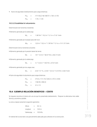 MUROSDECONTENCIÓNREFORZADOSCONGEOSINTÉTICOS
319
• 	 Factor de seguridad al deslizamiento para cargas dinámicas
	FSDD 	 = 	 (117.55+2.18) / (60.57 + 7.83 + 0.14)
	FSDD	 = 	 1.74 > 1.125
10.3.3.2 Estabilidad al volcamiento:
Determinación de momentos resistentes:
• Momento generado por la sobrecarga	 	 	 	 	
	MSC	 = 	 1.38 T/m2
* 10.2 m * 5.1 m = 71.8 T.m/m
• Momento generado por el propio peso del muro	 	
	MPM	 = 	 12.0 m * 10.2 m * 1.78 T/m3
* 5.1 m = 1111.15 T.m/m
Determinación de los momentos actuantes
• Momento generado por la presión lateral de tierras
	MPT	 = 	 1/3 * 12.0 m * 60.57 T/m = 242.3 T.m/m
• Momento generado por la sobrecarga
	MSC	 = 	 ½ * 12.0 m * 7.83 T/m = 47.0 T.m/m
• Momento generado por las cargas vivas
	MCV 	 = 	 0.55 * H * Pcv = 0.55 * 12.0 m * 0.14 T/m = 0.92 T.m/m
• Factor de seguridad al volcamiento para cargas dinámicas
	FSVD 	 = 	 (71.8 + 1111.15) / (242.3 + 47.0 + 0.92)
	FSVD	 = 	 1182.95 / 290.22
	FSVD	 = 	 4.1> 1.5
10.4 EJEMPLO RELACIÓN BENEFICIO – COSTO
Se requiere reconstruir la banca de una vía que ha presentado deslizamiento. Proponer la alternativa más viable
técnica y económica posible.
La zona a reparar presenta la siguiente geometría:
	Altura	 = 	 6.0 m
	Longitud	 = 	 10.0 m
	Sobrecarga 	 =	 10.0 kPa
El material de la zona tiene una granulometría adecuada para utilizarse en la construcción.
 