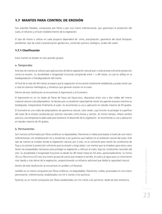 INTRODUCCIÓNALOSGEOSINTÉTICOS
23
1.7 MANTOS PARA CONTROL DE EROSIÓN
Son esterillas flexibles, compuestas por fibras o por una matriz tridimensional, que garantizan la protección del
suelo, el refuerzo y el buen establecimiento de la vegetación.
El tipo de manto a utilizar en cada proyecto dependerá de: clima, precipitación, geometría del talud (longitud,
pendiente), tipo de suelo (caracterización geotécnica, contenido químico, biológico, acidez del suelo).
1.7.1 Clasificación
Estos mantos se dividen en dos grandes grupos:
a. Temporales
Este tipo de mantos se utilizan para aplicaciones donde la vegetación natural (por si sola) provee suficiente protección
contra la erosión. Su durabilidad o longevidad funcional comprende entre 1 a 48 meses, la cual se refleja en la
biodegradación o fotodegradación del manto.
Al final de la vida útil del manto se espera que la vegetación se encuentre totalmente establecida y pueda resistir por
sí sola los eventos hidrológicos y climáticos que generan erosión en el suelo.
Dentro de esta clasificación se encuentran el Agromanto y el Ecomatrix.
El Agromanto es un no tejido de fibras de fique y/o fique-coco, dispuestas entre una o dos mallas del mismo
material natural o de polipropileno. Se destaca por su excelente capacidad de resistir los agentes erosivos mientras se
biodegrada, integrándose finalmente al suelo. Se recomienda su uso y aplicación en taludes máximo de 45 grados.
El Ecomatrix es una malla de polipropileno de apariencia natural, color verde, cuya función es proteger la superficie
del suelo de la erosión producida por eventos naturales como lluvias y vientos. Al mismo tiempo, ofrece sombra
parcial y una temperatura adecuada para favorecer el desarrollo de la vegetación. Se recomienda su uso y aplicación
en taludes máximo de 45 grados.
b. Permanentes
Son mantos conformados por fibras sintéticas no degradables, filamentos o mallas procesadas a través de una matriz
tridimensional, con estabilización UV y resistentes a los químicos que habitan en el ambiente natural del suelo. Este
tipo de mantos se instalan donde la vegetación natural, por sí sola, no es suficiente para resistir las condiciones de
flujo y no provee la protección suficiente para la erosión a largo plazo. Los mantos que se emplean para estos casos
tienen las propiedades necesarias para proteger la vegetación y reforzar el suelo, bajo las condiciones naturales del
sitio. Su durabilidad o longevidad funcional va desde los 48 meses hasta los 50 años, aproximadamente. Su forma
3D y su fibra única X3 crea una matriz gruesa de vacíos que atrapan la semilla, el suelo y el agua para un crecimiento
más rápido y más denso de la vegetación, proporcionando un esfuerzo adicional que dobla la capacidad natural.
Dentro de esta clasificación se encuentran el Landlok y el Pyramat.
Landlok es un manto compuesto por fibras sintéticas, no degradables, filamentos, mallas, procesados en una matriz
permanente, tridimensional, estabilizados con UV e inertes a los químicos.
Pyramat, es un manto compuesto por fibras estabilizadas con UV, inerte a los químicos, tejido de alta resistencia.
 