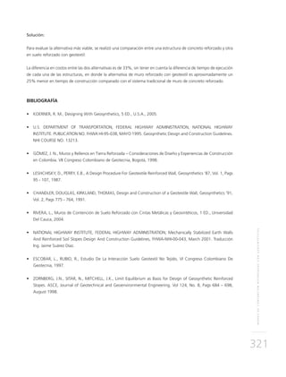 MUROSDECONTENCIÓNREFORZADOSCONGEOSINTÉTICOS
321
Solución:
Para evaluar la alternativa más viable, se realizó una comparación entre una estructura de concreto reforzado y otra
en suelo reforzado con geotextil:
La diferencia en costos entre las dos alternativas es de 33%, sin tener en cuenta la diferencia de tiempo de ejecución
de cada una de las estructuras, en donde la alternativa de muro reforzado con geotextil es aproximadamente un
25% menor en tiempo de construcción comparado con el sistema tradicional de muro de concreto reforzado.
BIBLIOGRAFÍA
•	 KOERNER, R. M., Designing With Geosynthetics, 5 ED., U.S.A., 2005.
•	 U.S. DEPARTMENT OF TRANSPORTATION, FEDERAL HIGHWAY ADMINISTRATION, NATIONAL HIGHWAY
INSTITUTE. PUBLICATION NO. FHWA HI-95-038, MAYO 1995. Geosynthetic Design and Construction Guidelines.
NHI COURSE NO. 13213.
•	 GÓMEZ, J. N., Muros y Rellenos en Tierra Reforzada – Consideraciones de Diseño y Experiencias de Construcción
en Colombia. VII Congreso Colombiano de Geotecnia, Bogotá, 1998.
•	 LESHCHISKY, D., PERRY, E.B., A Design Procedure For Geotextile Reinforced Wall, Geosynthetics ‘87, Vol. 1, Pags
95 - 107, 1987.
•	 CHANDLER, DOUGLAS, KIRKLAND, THOMAS, Design and Construction of a Geotextile Wall, Geosynthetics ‘91,
Vol. 2, Pags 775 - 764, 1991.
•	 RIVERA, L., Muros de Contención de Suelo Reforzado con Cintas Metálicas y Geosintéticos, 1 ED., Universidad
Del Cauca, 2004.
•	 NATIONAL HIGHWAY INSTITUTE, FEDERAL HIGHWAY ADMINISTRATION, Mechanically Stabilized Earth Walls
And Reinforced Soil Slopes Design And Construction Guidelines, FHWA-NHI-00-043, March 2001. Traducción
Ing. Jaime Suárez Díaz.
•	 ESCOBAR, L., RUBIO, R., Estudio De La Interacción Suelo Geotextil No Tejido, VI Congreso Colombiano De
Geotecnia, 1997.
•	 ZORNBERG, J.N., SITAR, N., MITCHELL, J.K., Limit Equilibrium as Basis for Design of Geosynthetic Reinforced
Slopes. ASCE, Journal of Geotechnical and Geoenvironmental Engineering, Vol 124, No. 8, Pags 684 – 698,
August 1998.
 