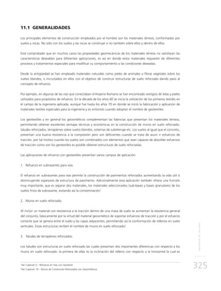 REFUERZODETALUDES
325
11.1 GENERALIDADES
Los principales elementos de construcción empleados por el hombre son los materiales térreos, conformados por
suelos y rocas. No sólo con los suelos y las rocas se construye si no también sobre ellos y dentro de ellos.
Está comprobado que en muchos casos las propiedades geomecánicas de los materiales térreos no satisfacen las
características deseables para diferentes aplicaciones, es así en donde estos materiales requieren de diferentes
procesos y tratamientos especiales para modificar su comportamiento a las condiciones deseadas.
Desde la antigüedad se han empleado materiales naturales como pieles de animales o fibras vegetales sobre los
suelos blandos, o incrustados en ellos con el objetivo de construir estructuras de suelo reforzado dando paso al
concepto de refuerzo.
Por ejemplo, en algunas de las vías que conectaban el Imperio Romano se han encontrado vestigios de telas y pieles
utilizados para propósitos de refuerzo. En la década de los años 60 se inicia la utilización de los primeros textiles en
el campo de la ingeniería aplicada, aunque fue hasta los años 70 en donde se inició la fabricación y aplicación de
materiales textiles especiales para la ingeniería y es entonces cuando adoptan el nombre de geotextiles.
Los geotextiles y en general los geosintéticos complementan las falencias que presentan los materiales térreos,
permitiendo obtener excelentes ventajas técnicas y económicas en la construcción de muros en suelo reforzado,
taludes reforzados, terraplenes sobre suelos blandos, sistemas de subdrenaje etc. Los suelos al igual que el concreto,
presentan una buena resistencia a la compresión pero son deficientes cuando se trata de asum ir esfuerzos de
tracción, por tal motivo cuando los suelos son combinados con elementos que sean capaces de absorber esfuerzos
de tracción como son los geotextiles es posible obtener estructuras de suelo reforzadas.
Las aplicaciones de refuerzo con geotextiles presentan varios campos de aplicación:
1.	 Refuerzo en subrasantes para vías:
El refuerzo en subrasantes para vías permite la construcción de pavimentos reforzados aumentando la vida útil ó
disminuyendo espesores de estructura de pavimento. Adicionalmente esta aplicación también ofrece una función
muy importante, que es separar dos materiales, los materiales seleccionados (sub-bases y bases granulares) de los
suelos finos de subrasante, evitando así la contaminación1
.
2.	Muros en suelo reforzado:
Al incluir un material con resistencia a la tracción dentro de una masa de suelo se aumentan la resistencia general
del conjunto, básicamente por la virtud del material geosintético de soportar esfuerzos de tracción y por el esfuerzo
cortante que se genera entre el suelo y las capas adyacentes, permitiendo así la conformación de rellenos en suelo
verticales. Estas estructuras reciben el nombre de muros en suelo reforzado2
.
3.	Taludes de terraplenes reforzados:
Los taludes son estructuras en suelo reforzado las cuales presentan dos importantes diferencias con respecto a los
muros en suelo reforzado: la primera de ellas es la inclinación del relleno con respecto a la horizontal la cual es
1
Ver Capítulo 5 – Refuerzo en Vías con Geotextil
2
Ver Capítulo 10 – Muros de Contención Reforzados con Geosintéticos
 