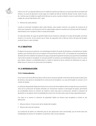MANUALDEDISEÑO|CAPÍTULO11
inferior a los 70° y la segunda diferencia es el modelo de superficie de falla que se asume para efectos de diseño del
refuerzo, la cual es de geometría circular según los modelos de falla de Coulomb, Bishop Circular, Jambu Circular,
etc, mientras que el modelo de superficie de falla que se asume cuando se diseñan muros en suelo reforzado es el
modelo de cuña de falla Rankine (45° + φ/2).
4.	 Refuerzo de suelos blandos:
Cuando se construyen terraplenes sobre suelos blandos, estos pueden transmitir una presión de contacto de tal
forma que se generan unas fuerzas de corte las cuales pueden superar la resistencia al corte del suelo de fundación,
obteniéndose como resultado la falla en la base del terraplén.
Un adecuado diseño de capas de geotextil Tejido de alta resistencia colocados en la base del terraplén suministra
refuerzo a la tracción, de tal manera que el factor de seguridad ante la falla por efecto del peso del terraplén
aumente hasta un valor confiable.
11.2 OBJETIVO
El objetivo de esta guía es presentar una metodología de diseño de taludes de terraplenes, entendiendo por taludes
aquellos cuya inclinación de la cara con respecto a la horizontal sea inferior a 70°. Los resultados de un procedimiento
de diseño permiten establecer los espesores de capa y longitudes de geotextil necesarios para garantizar la estabilidad
interna de los taludes en terraplenes. En esta guía también se presenta una metodología necesaria a tener en cuenta
para realizar chequeo a la estabilidad externa y resalta la importancia de los sistemas de subdrenaje los cuales se
deben tener en cuenta en la construcción de terraplenes.
11.3 INTRODUCCIÓN
11.3.1 Antecedentes
En la construcción de las diferentes obras civiles se hacen necesarios grandes movimientos de tierra para la adecuación
de terrenos, esto genera la necesidad de la construcción de terraplenes. Las caras del terraplén se conocen con el
nombre de taludes.
La utilización de geotextiles Tejidos de refuerzo en la construcción de terraplenes ofrece ventajas técnicas y económicas,
como son la construcción de taludes artificiales con inclinaciones mayores a la del ángulo de reposo, permitiendo
así considerables ahorros en volumen de material y menor área para la construcción, también la utilización de
geotextiles en terraplenes ofrece la posibilidad de construcción de estos sobre suelos de baja capacidad portante.
Con base en lo anterior la utilización de geotextiles Tejidos de refuerzo para terraplenes se divide en dos
aplicaciones:
1.	 Refuerzo Interno. (Construcción de los taludes del terraplén)
2.	 Refuerzo del suelo de fundación.
Las condiciones de diseño son diferentes para las dos aplicaciones antes mencionadas, por tal motivo estas dos
metodologías de refuerzo en terraplenes se presentan cada una por separado.
 