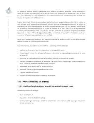 MANUALDEDISEÑO|CAPÍTULO11
Los geotextiles tejidos al tener la capacidad de asumir esfuerzos de tracción, desarrollan fuerzas resistentes por
detrás de la superficie de falla, gracias al esfuerzo de corte que se genera entre el geotextil y el suelo, tal efecto
hace que se desarrolle una fuerza estabilizadora adicional a las determinadas normalmente y como resultado final
el factor de seguridad ante la falla aumenta.
Una vez determinado el factor de seguridad del talud reforzado con la superficie potencial de falla en estudio, se
hace necesario revisar el factor de seguridad de la superficie potencial de falla para las condiciones de refuerzo ya
establecidas. Las aplicaciones del geotextil de refuerzo son consideradas críticas si se hace necesaria la movilización
del refuerzo a la tracción para estabilizar los taludes del terraplén de tal forma que el factor de seguridad de la
superficie potencial de falla aumente hasta un valor confiable. El refuerzo en el talud del terraplén es considerado
típicamente no crítico si el factor de seguridad para el talud no reforzado es mayor a 1.1 y el refuerzo es usado para
incrementar el factor de seguridad hasta un valor confiable.
Existen varios programas de computador para análisis de estabilidad de taludes, los cuales son una herramienta que
facilitan encontrar las superficies potenciales de falla.
Para diseñar taludes reforzados se recomienda llevar a cabo la siguiente metodología:
1.	Establecer las dimensiones geométricas y condiciones de carga del terraplén.
2.	Conocer el perfil estratigráfico del suelo de fundación, y determinar las propiedades geomecánicas de los suelos
de fundación.
3.	Determinar las propiedades geotécnicas de los suelos a usar en la construcción del terraplén.
4.	Establecer los parámetros de diseño del geotextil a usar como refuerzo. (Resistencia a la tracción método tira
ancha, criterios de durabilidad, interacción suelo - refuerzo)
5.	Determine el factor de seguridad del talud no reforzado.
6.	Determinar el refuerzo necesario para estabilizar el talud.
7.	Chequear la estabilidad externa.
8.	Establecer los sistemas de drenaje y subdrenaje del terraplén.
11.5 PROCEDIMIENTO DE DISEÑO
11.5.1 Establecer las dimensiones geométricas y condiciones de carga
Geometría y condiciones de cargas:
•	 Altura del terraplén, H.
•	 Ángulo del o de los taludes del terraplén, β.
•	 Establecer las cargas externas que tendrán el terraplén tales como sobrecargas (Q), (q), cargas vivas, diseño
sísmico, aceleración αg.
 