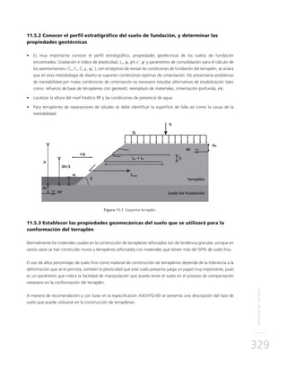 REFUERZODETALUDES
329
11.5.2 Conocer el perfil estratigráfico del suelo de fundación, y determinar las
propiedades geotécnicas
•	 Es muy importante conocer el perfil estratigráfico, propiedades geotécnicas de los suelos de fundación
encontrados: Gradación e índice de plasticidad, cu, φu y/o c’, φ’ y parámetros de consolidación para el cálculo de
los asentamientos ( Cc, Cr, Cv y , φp’ ), con el objetivo de revisar las condiciones de fundación del terraplén, se aclara
que en esta metodología de diseño se suponen condiciones óptimas de cimentación. De presentarse problemas
de inestabilidad por malas condiciones de cimentación es necesario estudiar alternativas de estabilización tales
como: refuerzo de base de terraplenes con geotextil, reemplazo de materiales, cimentación profunda, etc.
•	 Localizar la altura del nivel freático NF y las condiciones de presencia de agua.
•	 Para terraplenes de reparaciones de taludes se debe identificar la superficie de falla así como la causa de la
inestabilidad.
Figura 11.1 Esquema terraplén.
11.5.3 Establecer las propiedades geomecánicas del suelo que se utilizará para la
conformación del terraplén
Normalmente los materiales usados en la construcción de terraplenes reforzados son de tendencia granular, aunque en
varios casos se han construido muros y terraplenes reforzados con materiales que tienen más del 50% de suelo fino.
El uso de altos porcentajes de suelo fino como material de construcción de terraplenes depende de la tolerancia a la
deformación que se le permita, también la plasticidad que este suelo presenta juega un papel muy importante, pues
es un parámetro que indica la facilidad de manipulación que pueda tener el suelo en el proceso de compactación
necesario en la conformación del terraplén.
A manera de recomendación y con base en la especificación AASHTO-00 se presenta una descripción del tipo de
suelo que puede utilizarse en la construcción de terraplenes.
 