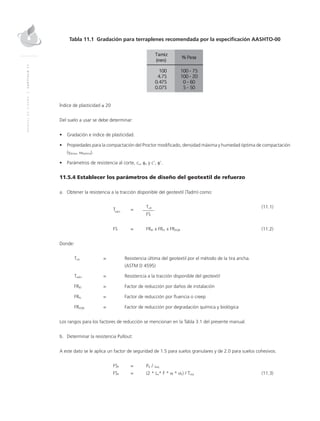 MANUALDEDISEÑO|CAPÍTULO11
Tabla 11.1 Gradación para terraplenes recomendada por la especificación AASHTO-00
Índice de plasticidad ≤ 20
Del suelo a usar se debe determinar:
•	 Gradación e índice de plasticidad.
•	 Propiedades para la compactación del Proctor modificado, densidad máxima y humedad óptima de compactación
(γdmax, ωóptima).
•	 Parámetros de resistencia al corte, cu, φu y c’, φ’.
11.5.4 Establecer los parámetros de diseño del geotextil de refuerzo
a.	Obtener la resistencia a la tracción disponible del geotextil (Tadm) como:
	
Tadm
	=
	Tult	(11.1)
			FS
	 FS 	 = 	 FRID x FRFL x FRDQB	(11.2)
Donde:
Tult	 = 	 Resistencia última del geotextil por el método de la tira ancha. 			
(ASTM D 4595)
Tadm	 = 	 Resistencia a la tracción disponible del geotextil
FRID	 = 	 Factor de reducción por daños de instalación
FRFL	 = 	 Factor de reducción por fluencia o creep
FRDQB	 = 	 Factor de reducción por degradación química y biológica
Los rangos para los factores de reducción se mencionan en la Tabla 3.1 del presente manual.
b.	Determinar la resistencia Pullout:
A este dato se le aplica un factor de seguridad de 1.5 para suelos granulares y de 2.0 para suelos cohesivos.
	FSP	 = 	 PR / Treq
	FSP	 = 	 (2 * Le* F * α * σv) / Treq	(11.3)
 