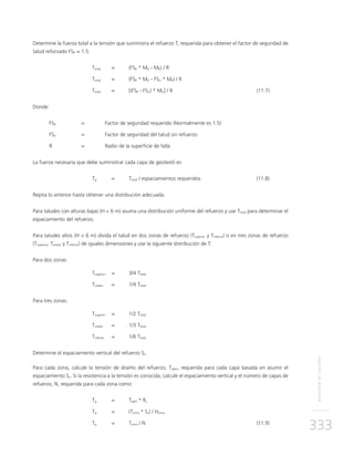 REFUERZODETALUDES
333
Determine la fuerza total a la tensión que suministra el refuerzo T, requerida para obtener el factor de seguridad de
talud reforzado FSR = 1.5:
	Ttotal	 = 	 (FSR * MD - MR) / R
	Ttotal	 = 	 (FSR * MD - FSU * MR) / R
	Ttotal	 = 	 [(FSR - FSU) * MD] / R	 (11.7)
Donde:
FSR	 = 	 Factor de seguridad requerido (Normalmente es 1.5)
FSU	 = 	 Factor de seguridad del talud sin refuerzo
R 	 = 	 Radio de la superficie de falla
La fuerza necesaria que debe suministrar cada capa de geotextil es:
	Tg	 = 	Ttotal / espaciamientos requeridos	 (11.8)
Repita lo anterior hasta obtener una distribución adecuada.
Para taludes con alturas bajas (H < 6 m) asuma una distribución uniforme del refuerzo y use Ttotal para determinar el
espaciamiento del refuerzo.
Para taludes altos (H > 6 m) divida el talud en dos zonas de refuerzo (Tsuperior y Tinferior) o en tres zonas de refuerzo
(Tsuperior, Tmedio y Tinferior) de iguales dimensiones y use la siguiente distribución de T:
Para dos zonas:
	Tsuperior	 =	 3/4 Ttotal
	Tmedio	 = 	 1/4 Ttotal
Para tres zonas:
	Tsuperior	 = 	 1/2 Ttotal
	Tmedio	 = 	 1/3 Ttotal
	Tinferior	 = 	 1/6 Ttotal
Determine el espaciamiento vertical del refuerzo Sv.
Para cada zona, calcule la tensión de diseño del refuerzo, Tgdm, requerida para cada capa basada en asumir el
espaciamiento Sv. Si la resistencia a la tensión es conocida, calcule el espaciamiento vertical y el número de capas de
refuerzo, N, requerida para cada zona como:
	Tg	 = 	Tadm * Rc
	Tg	 = 	 (Tzona * Sv) / Hzona
	Tg	 = 	Tzona / N	 (11.9)
 