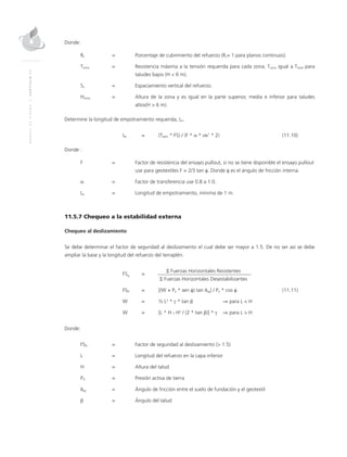 MANUALDEDISEÑO|CAPÍTULO11
Donde:
Rc	 = 	 Porcentaje de cubrimiento del refuerzo (Rc= 1 para planos continuos).
Tzona	 = 	 Resistencia máxima a la tensión requerida para cada zona; Tzona igual a Ttotal para
taludes bajos (H < 6 m).
Sv	 = 	Espaciamiento vertical del refuerzo.
Hzona	 = 	Altura de la zona y es igual en la parte superior, media e inferior para taludes
altos(H > 6 m).
Determine la longitud de empotramiento requerida, Le.
	Le 	 = 	 (Tadm * FS) / (F * α * σv’ * 2)	 (11.10)
Donde :
F 	 = 	 Factor de resistencia del ensayo pullout, si no se tiene disponible el ensayo pullout
use para geotextiles F = 2/3 tan φ. Donde φ es el ángulo de fricción interna.
α 	 =	 Factor de transferencia use 0.8 a 1.0.
Le 	 =	Longitud de empotramiento, mínima de 1 m.
11.5.7 Chequeo a la estabilidad externa
Chequeo al deslizamiento
Se debe determinar el factor de seguridad al deslizamiento el cual debe ser mayor a 1.5. De no ser así se debe
ampliar la base y la longitud del refuerzo del terraplén.
	
FSD
	=
	 Σ Fuerzas Horizontales Resistentes
			Σ Fuerzas Horizontales Desestabilizantes
	FSD 	 = 	 [(W + Pa * sen φ) tan δsg] / Pa * cos φ	(11.11)
	 W 	 = 	 ½ L2
* γ * tan β ⇒ para L < H
	 W 	 = 	 [L * H - H2
/ (2 * tan β)] * γ ⇒ para L > H	
Donde:
FSD 	 = 	 Factor de seguridad al deslizamiento (> 1.5)
L 	 = 	Longitud del refuerzo en la capa inferior
H 	 =	Altura del talud
PA	 = 	 Presión activa de tierra
δsg	 = 	 Ángulo de fricción entre el suelo de fundación y el geotextil
β 	 = 	 Ángulo del talud
 