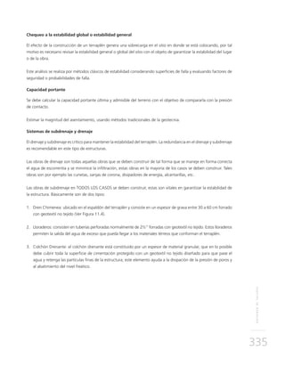 REFUERZODETALUDES
335
Chequeo a la estabilidad global o estabilidad general
El efecto de la construcción de un terraplén genera una sobrecarga en el sitio en donde se está colocando, por tal
motivo es necesario revisar la estabilidad general o global del sitio con el objeto de garantizar la estabilidad del lugar
o de la obra.
Este análisis se realiza por métodos clásicos de estabilidad considerando superficies de falla y evaluando factores de
seguridad o probabilidades de falla.
Capacidad portante
Se debe calcular la capacidad portante última y admisible del terreno con el objetivo de compararla con la presión
de contacto.
Estimar la magnitud del asentamiento, usando métodos tradicionales de la geotecnia.
Sistemas de subdrenaje y drenaje
El drenaje y subdrenaje es crítico para mantener la estabilidad del terraplén. La redundancia en el drenaje y subdrenaje
es recomendable en este tipo de estructuras.
Las obras de drenaje son todas aquellas obras que se deben construir de tal forma que se maneje en forma correcta
el agua de escorrentía y se minimice la infiltración, estas obras en la mayoría de los casos se deben construir. Tales
obras son por ejemplo las cunetas, zanjas de corona, disipadores de energía, alcantarillas, etc.
Las obras de subdrenaje en TODOS LOS CASOS se deben construir, estas son vitales en garantizar la estabilidad de
la estructura. Básicamente son de dos tipos:
1.	Dren Chimenea: ubicado en el espaldón del terraplén y consiste en un espesor de grava entre 30 a 60 cm forrado
con geotextil no tejido (Ver Figura 11.4).
2.	Lloraderos: consisten en tuberías perforadas normalmente de 2½” forradas con geotextil no tejido. Estos lloraderos
permiten la salida del agua de exceso que pueda llegar a los materiales térreos que conforman el terraplén.
3.	Colchón Drenante: el colchón drenante está constituido por un espesor de material granular, que en lo posible
debe cubrir toda la superficie de cimentación protegido con un geotextil no tejido diseñado para que pase el
agua y retenga las partículas finas de la estructura; este elemento ayuda a la disipación de la presión de poros y
al abatimiento del nivel freático.
 