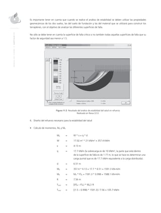 MANUALDEDISEÑO|CAPÍTULO11
Es importante tener en cuenta que cuando se realice el análisis de estabilidad se deben utilizar las propiedades
geomecánicas de los dos suelos, las del suelo de fundación y las del material que se utilizará para construir los
terraplenes, con el objetivo de analizar las diferentes superficies de falla.
No sólo se debe tener en cuenta la superficie de falla crítica si no también todas aquellas superficies de falla que su
factor de seguridad sea menor a 1.5.
Figura 11.5 Resultado del análisis de estabilidad del talud sin refuerzo
Realizado en Ressa V2.0.
6.	Diseño del refuerzo necesario para la estabilidad del talud
•	 Cálculo de momentos, MD y MR
	MD 	 = 	 W * x + q * d
	 W 	 = 	 17.02 m2
* 21 kN/m3
= 357.4 kN/m
	 x 	 = 	 4.13 m
	 q 	 = 	 17.7 kN/m (la sobrecarga es de 10 kN/m2
, la parte que está dentro 		
			 de la superficie de falla es de 1.77 m, lo que se hace es determinar una 	
			 carga puntal que es de 17.7 kN/m equivalente a la carga distribuida).
	 d 	 = 	 6.51 m
	MD	 = 	 357.4 * 4.13 + 17.7 * 6.51 = 1591.3 kN-m/m
	MR	 = 	MD * FSU = 1591.3 * 0.998 = 1588.1 kN-m/m
	 R 	 = 	 7.56 m
	Ttotal	 = 	 [(FSR – FSU) * MD] / R
	Ttotal 	 = 	 [(1.5 – 0.998) * 1591.3] / 7.56 = 105.7 kN/m
 