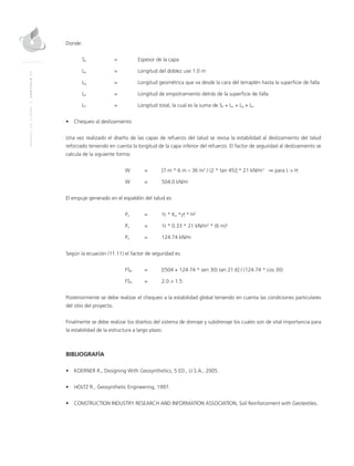 MANUALDEDISEÑO|CAPÍTULO11
Donde:
Sv	 = 	Espesor de la capa
Lo	 = 	Longitud del doblez use 1.0 m
Lg	 = 	Longitud geométrica que va desde la cara del terraplén hasta la superficie de falla
Le	 = 	Longitud de empotramiento detrás de la superficie de falla
LT	 = 	Longitud total, la cual es la suma de Sv + Lo + Lg + Le
•	 Chequeo al deslizamiento
Una vez realizado el diseño de las capas de refuerzo del talud se revisa la estabilidad al deslizamiento del talud
reforzado teniendo en cuenta la longitud de la capa inferior del refuerzo. El factor de seguridad al deslizamiento se
calcula de la siguiente forma:
	 W 	 = 	 [7 m * 6 m – 36 m2
/ (2 * tan 45)] * 21 kN/m3
⇒ para L > H
	 W	 = 	 504.0 kN/m
El empuje generado en el espaldón del talud es:
	Pa	 = 	 ½ * Ka *γt * H2
	Pa	 = 	 ½ * 0.33 * 21 kN/m3
* (6 m)2
	Pa	 = 	 124.74 kN/m
Según la ecuación (11.11) el factor de seguridad es:
	FSD 	 = 	 [(504 + 124.74 * sen 30) tan 21.6] / (124.74 * cos 30)
	FSD 	 = 	 2.0 > 1.5
Posteriormente se debe realizar el chequeo a la estabilidad global teniendo en cuenta las condiciones particulares
del sitio del proyecto.
Finalmente se debe realizar los diseños del sistema de drenaje y subdrenaje los cuales son de vital importancia para
la estabilidad de la estructura a largo plazo.
BIBLIOGRAFÍA
•	 KOERNER R., Designing With Geosynthetics, 5 ED., U.S.A., 2005.
•	 HOLTZ R., Geosynthetic Engineering, 1997.
•	 CONSTRUCTION INDUSTRY RESEARCH AND INFORMATION ASSOCIATION, Soil Reinforcement with Geotextiles.
 
