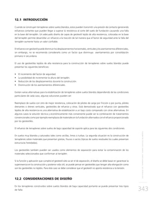 REFUERZODETERRAPLENESSOBRESUELOSBLANDOS
343
12.1 INTRODUCCIÓN
Cuando se construyen terraplenes sobre suelos blandos, estos pueden transmitir una presión de contacto generando
esfuerzos cortantes que pueden llegar a superar la resistencia al corte del suelo de fundación causando una falla
en la base del terraplén. Un adecuado diseño de capas de geotextil tejido de alta resistencia, colocadas en la base
del terraplén permite desarrollar un refuerzo a la tracción de tal manera que el factor de seguridad ante la falla del
terraplén aumente hasta un valor confiable.
Elrefuerzocongeotextilpuededisminuirlosdesplazamientoshorizontales,verticalesylosasentamientosdiferenciales,
sin embargo, no se recomienda considerarlo como un factor que disminuya asentamientos por consolidación
primaria ni secundaria.
El uso de geotextiles tejidos de alta resistencia para la construcción de terraplenes sobre suelos blandos puede
presentar los siguientes beneficios:
•	 El incremento del factor de seguridad.
•	 La posibilidad de incrementar la altura del terraplén.
•	 Reducción de los desplazamientos durante la construcción.
•	 Disminución de los asentamientos diferenciales.
Existen varias alternativas para la estabilización de terraplenes sobre suelos blandos dependiendo de las condiciones
particulares de cada caso, algunas soluciones pueden ser:
Reemplazo de suelos con otro de mejor resistencia, colocación de pilotes de carga por fricción o por punta, pilotes
drenantes o drenes verticales, geotextiles de refuerzo y otras. Está demostrado que el refuerzo con geotextiles
tejidos de alta resistencia es una alternativa de estabilización a un bajo costo comparado con otras alternativas. En
algunos casos la solución técnica y económicamente más conveniente puede ser la combinación de tratamientos
convencionales como por ejemplo reemplazos de materiales en la fundación alternados con el refuerzo proporcionado
por los geotextiles.
El refuerzo de terraplenes sobre suelos de baja capacidad de soporte aplica para las siguientes dos condiciones:
En suelos muy blandos y saturados tales como arcillas, limos o turbas. La segunda situación es la construcción de
terraplenes sobre materiales que presentan grietas, fisuras o vacíos (típicas de suelos residuales los cuales presentan
estructuras heredadas).
Los geotextiles también pueden ser usados como elementos de separación para evitar la contaminación de los
materiales seleccionados que conforman al terraplén.
Si la función y aplicación que cumplirá el geotextil sólo va ser el de separación, el diseño se debe basar en garantizar la
supervivencia en la construcción y posterior vida útil, se puede pensar en geotextiles que tengan alta elongación como
son los geotextiles no tejidos. Para éste caso se debe considerar que el geotextil no aporta resistencia a la tensión.
12.2 CONSIDERACIONES DE DISEÑO
En los terraplenes construidos sobre suelos blandos de baja capacidad portante se puede presentar tres tipos
de falla: 	
 