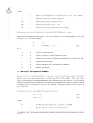 MANUALDEDISEÑO|CAPÍTULO12
Donde:
Tult	 = 	 Resistencia última del geotextil por el método de la tira ancha. (ASTM D 4595)
Tadm	 = 	 Resistencia a la tracción disponible del geotextil
FRID	 = 	 Factor de reducción por daños de instalación
FRFL	 = 	 Factor de reducción por fluencia o creep
FRDQB	 = 	 Factor de reducción por degradación química y biológica
Los rangos para los factores de reducción se mencionan en la Tabla 3.1 del presente manual.
Determinar la resistencia en ensayos Pullout. A este dato se le aplica un factor de seguridad de 1.5 para suelos
granulares y de 2.0 para suelos cohesivos.
	FSP	 = 	 PR / Treq
	FSP	 = 	 (2 * Le* F * α * σv) / Treq	(12.3)
Donde:
Treq	 = 	 Resistencia Pullout requerida
PR	 = 	 Resistencia pullout por unidad de ancho de refuerzo
Le	 = 	Longitud de empotramiento, (longitud del geotextil detrás de la superficie de falla)
F 	 = 	 Factor de resistencia Pullout2
α 	 = 	 Factor de transferencia de esfuerzo por efecto de escala
σv	 = 	Esfuerzo vertical total
12.3.5 Chequeo por Capacidad Portante
Cuando el espesor del estrato de suelo blando es mayor que el ancho del terraplén se puede calcular la capacidad
portante por métodos clásicos. (Terzaghi and Peck, 1967; Vesic, 1975; Perloff and Baron, 1976; and U.S. Navy,
1982). Los cuales asumen metodologías de equilibrio límite, asumiendo una espiral logarítmica como la superficie
de falla. Se recomienda calcular la capacidad portante en términos de parámetros no drenados pues esta condición
se asemeja más a los condiciones de construcción de terraplenes, un proceso de carga rápido sin disipación de
presiones de poros.
Con base en lo anterior la capacidad portante se puede calcular como:
	qult	 = cu * Nc 		 (12.4)
	qult 	= (π + 2) * cu	(12.5)
Donde:
Nc 	 = 	Es el factor de capacidad portante, usualmente se toma 5.14.
cu 	 = 	 Resistencia al corte no drenada del suelo de fundación.
2
F es obtenido en ensayos Pullout con el suelo y el geotextil que se va a usar para cada caso en particular, puede usarse como valor conservativo
F = 2/3 Tan φ .
 