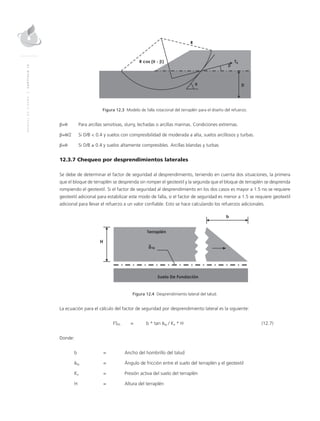 MANUALDEDISEÑO|CAPÍTULO12
Figura 12.3 Modelo de falla rotacional del terraplén para el diseño del refuerzo.
β=θ 	 Para arcillas sensitivas, slurry, lechadas o arcillas marinas. Condiciones extremas.
β=θ/2	Si D/B < 0.4 y suelos con compresibilidad de moderada a alta, suelos arcillosos y turbas.
β=θ	Si D/B ≥ 0.4 y suelos altamente compresibles. Arcillas blandas y turbas
12.3.7 Chequeo por desprendimientos laterales
Se debe de determinar el factor de seguridad al desprendimiento, teniendo en cuenta dos situaciones, la primera
que el bloque de terraplén se desprenda sin romper el geotextil y la segunda que el bloque de terraplén se desprenda
rompiendo el geotextil. Si el factor de seguridad al desprendimiento en los dos casos es mayor a 1.5 no se requiere
geotextil adicional para estabilizar este modo de falla, si el factor de seguridad es menor a 1.5 se requiere geotextil
adicional para llevar el refuerzo a un valor confiable. Esto se hace calculando los refuerzos adicionales.
Figura 12.4 Desprendimiento lateral del talud.
La ecuación para el cálculo del factor de seguridad por desprendimiento lateral es la siguiente:
	FSDL 	 = 	 b * tan δsg / Ka * H	 (12.7)
Donde:
b 	 = 	Ancho del hombrillo del talud
δsg 	 = 	 Ángulo de fricción entre el suelo del terraplén y el geotextil
Ka 	 = 	 Presión activa del suelo del terraplén
H 	 = 	Altura del terraplén
 
