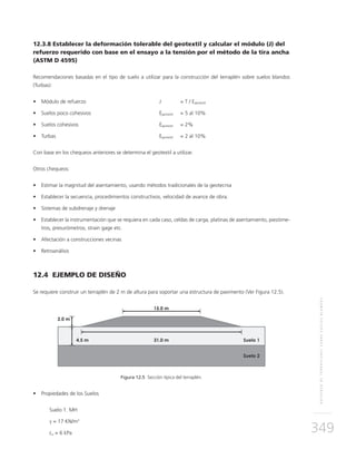 REFUERZODETERRAPLENESSOBRESUELOSBLANDOS
349
12.3.8 Establecer la deformación tolerable del geotextil y calcular el módulo (J) del
refuerzo requerido con base en el ensayo a la tensión por el método de la tira ancha
(ASTM D 4595)
Recomendaciones basadas en el tipo de suelo a utilizar para la construcción del terraplén sobre suelos blandos
(Turbas):
•	 Módulo de refuerzo 	 	 J 	 = T / Egeotextil
•	 Suelos poco cohesivos	 	 Egeotextil 	 = 5 al 10%
•	 Suelos cohesivos	 	 Egeotextil	 = 2%
•	 Turbas	 	 Egeotextil 	 = 2 al 10%
Con base en los chequeos anteriores se determina el geotextil a utilizar.
Otros chequeos:
•	 Estimar la magnitud del asentamiento, usando métodos tradicionales de la geotecnia
•	 Establecer la secuencia, procedimientos constructivos, velocidad de avance de obra.
•	 Sistemas de subdrenaje y drenaje
•	 Establecer la instrumentación que se requiera en cada caso, celdas de carga, platinas de asentamiento, piezóme-
tros, presurómetros, strain gage etc.
•	 Afectación a construcciones vecinas
•	 Retroanálisis
12.4 EJEMPLO DE DISEÑO
Se requiere construir un terraplén de 2 m de altura para soportar una estructura de pavimento (Ver Figura 12.5).
Figura 12.5 Sección típica del terraplén.
•	 Propiedades de los Suelos
Suelo 1. MH
γ = 17 KN/m3
cu = 6 kPa
 