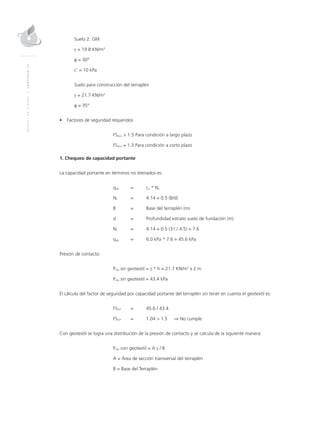 MANUALDEDISEÑO|CAPÍTULO12
Suelo 2. GM
γ = 19.8 KN/m3
φ = 30°
c’ = 10 kPa
Suelo para construcción del terraplén
γ = 21.7 KN/m3
φ = 35°
•	 Factores de seguridad requeridos
	FSmin > 	1.5 Para condición a largo plazo
	FSmin ≈ 	1.3 Para condición a corto plazo
1. Chequeo de capacidad portante
La capacidad portante en términos no drenados es:
	qult	 = 	 cu * Nc
	Nc	 = 	 4.14 + 0.5 (B/d)
	 B 	 = 	 Base del terraplén (m)
	 d 	 = 	 Profundidad estrato suelo de fundación (m)
	Nc	 = 	 4.14 + 0.5 (31 / 4.5) = 7.6
	qult	 = 	 6.0 kPa * 7.6 = 45.6 kPa
Presión de contacto:
	Pcto sin geotextil = γ * h = 21.7 KN/m3
x 2 m
	Pcto sin geotextil = 43.4 kPa
El cálculo del factor de seguridad por capacidad portante del terraplén sin tener en cuenta el geotextil es:
	FSCP 	 = 	 45.6 / 43.4
	FSCP 	 = 	 1.04 > 1.5 ⇒ No cumple
Con geotextil se logra una distribución de la presión de contacto y se calcula de la siguiente manera:
	Pcto con geotextil = A γ / B
	A = Área de sección transversal del terraplén
	 B = Base del Terraplén
 