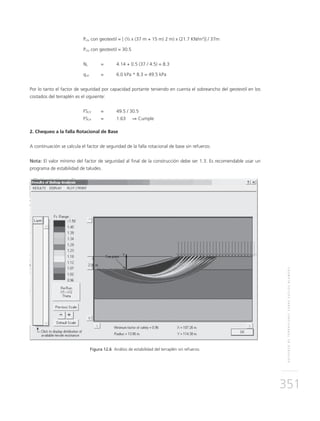 REFUERZODETERRAPLENESSOBRESUELOSBLANDOS
351
	Pcto con geotextil = [ (½ x (37 m + 15 m) 2 m) x (21.7 KN/m3
)] / 37m
	Pcto con geotextil = 30.5
	Nc	 = 	 4.14 + 0.5 (37 / 4.5) = 8.3
	qult	 = 	 6.0 kPa * 8.3 = 49.5 kPa
Por lo tanto el factor de seguridad por capacidad portante teniendo en cuenta el sobreancho del geotextil en los
costados del terraplén es el siguiente:
	FSCP 	 = 	 49.5 / 30.5
	FSCP 	 = 	 1.63 ⇒ Cumple
2. Chequeo a la falla Rotacional de Base
A continuación se calcula el factor de seguridad de la falla rotacional de base sin refuerzo.
Nota: El valor mínimo del factor de seguridad al final de la construcción debe ser 1.3. Es recomendable usar un
programa de estabilidad de taludes.
Figura 12.6 Análisis de estabilidad del terraplén sin refuerzo.
 