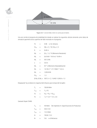 MANUALDEDISEÑO|CAPÍTULO12
Figura 12.7 Cuña de falla a tener en cuenta para el diseño.
Una vez corrido el programa de estabilidad de taludes se realizan los siguientes cálculos teniendo como datos de
entrada la geometría de la superficie de falla mostrada en el programa.
	 FS	 = 	 0.96 ⇒ Sin refuerzo
	FSreq	 = 	 (MR + Tg * R) / MD ≥ 1.3
	 R 	 = 	 8.49 m
	MR	 = 	 (Σ cu * L) * R (Momento Resistente)
	MR	 = 	 (6.0 kPa * 18.4 m) * 8.49 m
	MR 	 = 	 937.3 KN
	 x 	 =	 4.0 m
	MD	 = 	 W * x (Momento Desestabilizante)
	MD	 = 	 14.18 m2
* 21.7 KN/m3
* 4.0 m
	MD 	 = 	 1230.8 KN
	FSreq	 = 	 1.3
	 Σ MR / Σ MD = 	 (937.3 + Tg * 8.49] / 1230.8 = 1.3
Despejando Tg se obtiene la magnitud del refuerzo para la base del terraplén:
	Tg	 = 	 78.06 KN/m
	Tadm	 = 	Tult / FS
	 FS	 = 	 FSID * FSFL * FSDQB
	 FS 	 = 	 1.2 * 2.5 * 1.0 = 3.0
Geotextil Tejido T2400:
	Tult	 = 	 40 KN/m (Ver Apéndice A: Especificaciones De Productos)
	Tadm	 = 	 40.0 / 3.0
	Tadm	 = 	 13.3 KN/m
	N	 = 	 78.06 / 13.3
	N	 = 	 5.8 ⇒ 6 Refuerzos
 