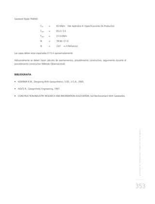REFUERZODETERRAPLENESSOBRESUELOSBLANDOS
353
Geotextil Tejido TR4000:
	Tult	 =	 65 KN/m (Ver Apéndice A: Especificaciones De Productos)
	Tadm	 = 	 65.0 / 3.0
	Tadm	 = 	 21.6 KN/m
	N	 = 	 78.06 / 21.6
	N	 = 	 3.61 ⇒ 4 Refuerzos
Las capas deben estar espaciadas 0.15 m aproximadamente.
Adicionalmente se deben hacer cálculos de asentamientos, procedimiento constructivo, seguimiento durante el
procedimiento constructivo (Método Observacional).
BIBLIOGRAFÍA
•	 KOERNER R.M., Designing With Geosynthetics, 5 ED., U.S.A., 2005.
•	 HOLTZ R., Geosynthetic Engineering, 1997.
•	 CONSTRUCTION INDUSTRY RESEARCH AND INFORMATION ASSOCIATION, Soil Reinforcement With Geotextiles.
 