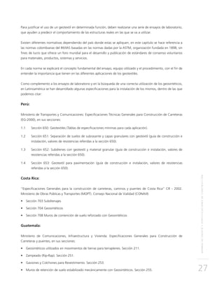 NORMASDEENSAYOYESPECIFICACIONESDECONSTRUCCIÓN
27
Para justificar el uso de un geotextil en determinada función, deben realizarse una serie de ensayos de laboratorio,
que ayuden a predecir el comportamiento de las estructuras reales en las que se va a utilizar.
Existen diferentes normativas dependiendo del país donde estas se apliquen, en este capítulo se hace referencia a
las normas colombianas del INVIAS basadas en las normas dadas por la ASTM, organización fundada en 1898, sin
fines de lucro que ofrece un foro mundial para el desarrollo y publicación de estándares de consenso voluntarios
para materiales, productos, sistemas y servicios.
En cada norma se explicará el concepto fundamental del ensayo, equipo utilizado y el procedimiento, con el fin de
entender la importancia que tienen en las diferentes aplicaciones de los geotextiles.
Como complemento a los ensayos de laboratorio y en la búsqueda de una correcta utilización de los geosintéticos,
en Latinoamérica se han desarrollado algunas especificaciones para la instalación de los mismos, dentro de las que
podemos citar:
Perú:
Ministerio de Transportes y Comunicaciones: Especificaciones Técnicas Generales para Construcción de Carreteras
(EG-2000), en sus secciones:
1.1	Sección 650: Geotextiles (Tablas de especificaciones mínimas para cada aplicación).
1.2	Sección 651: Separación de suelos de subrasante y capas granulares con geotextil (guía de construcción e
instalación, valores de resistencias referidas a la sección 650).
1.3	Sección 652: Subdrenes con geotextil y material granular (guía de construcción e instalación, valores de
resistencias referidas a la sección 650).
1.4	Sección 653: Geotextil para pavimentación (guía de construcción e instalación, valores de resistencias
referidas a la sección 650).
Costa Rica:
“Especificaciones Generales para la construcción de carreteras, caminos y puentes de Costa Rica” CR - 2002.
Ministerio de Obras Públicas y Transportes (MOPT). Consejo Nacional de Vialidad (CONAVI)
•	 Sección 703 Subdrenajes
•	 Sección 704 Geosintéticos
•	 Sección 708 Muros de contención de suelo reforzado con Geosintéticos
Guatemala:
Ministerio de Comunicaciones, Infraestructura y Vivienda: Especificaciones Generales para Construcción de
Carreteras y puentes, en sus secciones:
•	 Geosintéticos utilizados en movimientos de tierras para terraplenes. Sección 211.
•	 Zampeado (Rip-Rap). Sección 251.
•	 Gaviones y Colchones para Revestimiento. Sección 253.
•	 Muros de retención de suelo estabilizado mecánicamente con Geosintéticos. Sección 255.
 