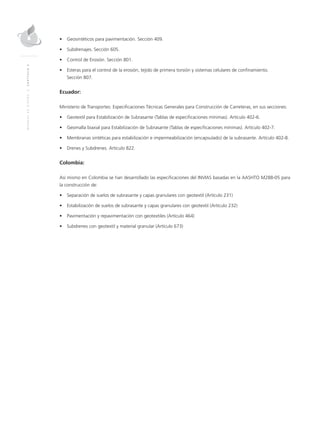 MANUALDEDISEÑO|CAPÍTULO2
•	 Geosintéticos para pavimentación. Sección 409.
•	 Subdrenajes. Sección 605.
•	 Control de Erosión. Sección 801.
•	 Esteras para el control de la erosión, tejido de primera torsión y sistemas celulares de confinamiento.
	Sección 807.
Ecuador:
Ministerio de Transportes: Especificaciones Técnicas Generales para Construcción de Carreteras, en sus secciones:
•	 Geotextil para Estabilización de Subrasante (Tablas de especificaciones mínimas). Artículo 402-6.
•	 Geomalla biaxial para Estabilización de Subrasante (Tablas de especificaciones mínimas). Artículo 402-7.
•	 Membranas sintéticas para estabilización e impermeabilización (encapsulado) de la subrasante. Artículo 402-8.
•	 Drenes y Subdrenes. Artículo 822.
Colombia:
Así mismo en Colombia se han desarrollado las especificaciones del INVIAS basadas en la AASHTO M288-05 para
la construcción de:
•	 Separación de suelos de subrasante y capas granulares con geotextil (Artículo 231)
•	 Estabilización de suelos de subrasante y capas granulares con geotextil (Artículo 232)
•	 Pavimentación y repavimentación con geotextiles (Artículo 464)
•	 Subdrenes con geotextil y material granular (Artículo 673)
 