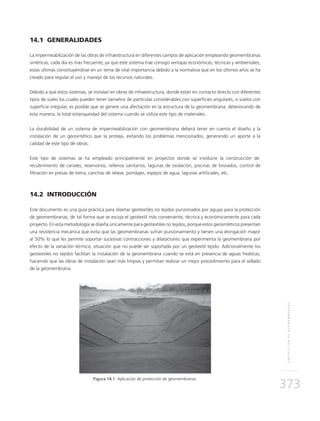 PROTECCIÓNDEGEOMEMBRANAS
373
14.1 GENERALIDADES
La impermeabilización de las obras de infraestructura en diferentes campos de aplicación empleando geomembranas
sintéticas, cada día es más frecuente, ya que este sistema trae consigo ventajas económicas, técnicas y ambientales,
estas últimas constituyéndose en un tema de vital importancia debido a la normativa que en los últimos años se ha
creado para regular el uso y manejo de los recursos naturales.
Debido a que estos sistemas, se instalan en obras de infraestructura, donde están en contacto directo con diferentes
tipos de suelo los cuales pueden tener tamaños de partículas considerables con superficies angulares, o suelos con
superficie irregular, es posible que se genere una afectación en la estructura de la geomembrana, deteriorando de
esta manera, la total estanqueidad del sistema cuando se utiliza este tipo de materiales.
La durabilidad de un sistema de impermeabilización con geomembrana deberá tener en cuenta el diseño y la
instalación de un geosintético que la proteja, evitando los problemas mencionados, generando un aporte a la
calidad de este tipo de obras.
Este tipo de sistemas se ha empleado principalmente en proyectos donde se involucre la construcción de:
recubrimiento de canales, reservorios, rellenos sanitarios, lagunas de oxidación, piscinas de lixiviados, control de
filtración en presas de tierra, canchas de relave, pondajes, espejos de agua, lagunas artificiales, etc.
14.2 INTRODUCCIÓN
Este documento es una guía práctica para diseñar geotextiles no tejidos punzonados por agujas para la protección
de geomembranas, de tal forma que se escoja el geotextil más conveniente, técnica y económicamente para cada
proyecto. En esta metodología se diseña únicamente para geotextiles no tejidos, porque estos geosintéticos presentan
una resistencia mecánica que evita que las geomembranas sufran punzonamiento y tienen una elongación mayor
al 50% lo que les permite soportar sucesivas contracciones y dilataciones que experimenta la geomembrana por
efecto de la variación térmica, situación que no puede ser soportada por un geotextil tejido. Adicionalmente los
geotextiles no tejidos facilitan la instalación de la geomembrana cuando se está en presencia de aguas freáticas,
haciendo que las obras de instalación sean más limpias y permitan realizar un mejor procedimiento para el sellado
de la geomembrana.
Figura 14.1 Aplicación de protección de geomembranas.
 