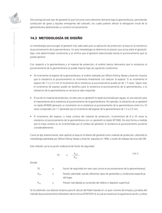 MANUALDEDISEÑO|CAPÍTULO14
Otra ventaja de este tipo de geotextil es que funciona como elemento drenante bajo la geomembrana, permitiendo
conducción de gases y líquidos emergentes del subsuelo, los cuales podrían afectar la elongación inicial de la
geomembrana deteriorando su correcto funcionamiento.
14.3 METODOLOGÍA DE DISEÑO
La metodología para escoger el geotextil más adecuado para la aplicación de protección se basa en la resistencia
al punzonamiento de la geomembrana. En esta metodología se determina la presión que actúa sobre el geotextil,
bajo unas determinadas condiciones y se verifica que el geotextil seleccionado resista el punzonamiento que se
pueda generar.
Con respecto a la geomembrana y al material de protección, el análisis teórico demuestra que la resistencia al
punzonamiento de la geomembrana se puede mejorar bajo las siguientes condiciones:
•	 Al incrementar el espesor de la geomembrana, el análisis realizado por Wilson-Fahmy, Narejo y Koerner muestra
que la resistencia al punzonamiento se incrementa linealmente con relación al espesor. Si se incrementa el
espesor de 1.5 a 2.5 mm el incremento de la resistencia al punzonamiento puede ser de 1.7 veces. Según esto
el incremento de espesor puede ser benéfico para la resistencia al punzonamiento de la geomembrana, si la
resistencia de la geomembrana es cercana al valor requerido.
•	 El uso de un material de protección, en este caso un geotextil no tejido punzonado por agujas, es una solución para
el mejoramiento de la resistencia al punzonamiento de la geomembrana. Por ejemplo, la utilización de un geotextil
no tejido NT4000 generará un incremento en la resistencia al punzonamiento de la geomembrana entre 4 a 10
veces comparado con 1.7 generado por el incremento del espesor de la geomembrana de 1.5 a 2.5 mm.
•	 El incremento del espesor, o masa unitaria del material de protección, incrementará de 8 a 25 veces la
resistencia al punzonamiento de la geomembrana con un geotextil no tejido NT7000. De esta forma a medida
que la masa unitaria se ve incrementada por el cambio de geotextil, la resistencia al punzonamiento aumenta
considerablemente.
Como se dijo anteriormente, este capítulo se basa en el diseño del geotextil como material de protección, utilizando la
metodología planteada por Wilson-Fahmy, Narejo y Koerner, expuesta en 1996, a través de trabajos técnicos del GRI.
Este método usa la ecuación tradicional de factor de seguridad:
	
FS	=
	 Padm	(14.1)
			Preq
Donde:
FS 	 =	 Factor de seguridad (en este caso contra el punzonamiento de la geomembrana).
Padm 	 = 	 Presión admisible usando diferentes tipos de geotextiles y condiciones específicas
del lugar.
Preq 	 = 	 Presión real debida al contenido del relleno o depósito superficial.
Se ha obtenido una relación empírica para el cálculo del Padm basado en un gran número de ensayos y pruebas del
método de punzonamiento hidrostático de la norma ASTM D5514, la cual se muestra en la siguiente ecuación, y utiliza
 