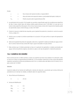 PROTECCIÓNDEGEOMEMBRANAS
379
Donde:
γ 	 = 	 Peso Unitario del material de relleno o líquido (kN/m3
)
h 	 = 	Altura de Diseño del material de relleno o profundidad del líquido ó sólido (m)
Preq 	 = 	 Presión actuante sobre la geomembrana (kPa)
3.	Los parámetros de la ecuación (14.2) pueden ser asumidos o especificados según las consideraciones específicas
de obra. El peso unitario típico de residuos sólidos puede estimarse como 12.56 kN/m3
, en caso que no se
tuvieran datos específicos del proyecto. De la misma manera el peso unitario de la mayoría de los líquidos puede
ser aproximado al peso unitario del agua, es decir, 9.81 kN/m3
.
4.	Calcular la masa por unidad de área requerida, para el geotextil de protección, teniendo en cuenta la ecuación
(14.2) y la Tabla 14.1.
5.	Verificar que se cumpla la condición presentada en la ecuación (14.3) para verificar el aporte del geotextil de
protección.
6.	Seleccione el geotextil de protección apropiado, seleccione un geotextil no tejido punzonado por agujas, tenien-
do en cuenta el valor de masa unitaria (M) mayor o igual al calculado en el paso anterior.
7.	Debe anotarse que el método presentado se basa en la aplicación de geotextiles no tejidos punzonados por
agujas, hechos de polímeros vírgenes; esta teoría no aplica a otro tipo de geotextil o material de protección.
14.4 EJEMPLO DE DISEÑO
Para la construcción de un relleno sanitario, se tiene una superficie que tiene rocas aisladas en la subrasante, sobre
la cual se va a colocar una geomembrana de HDPE de 1.5 mm de espesor. Determinar la masa unitaria del geotextil
requerido, asumiendo una altura de protuberancia de 25 mm. La máxima altura del relleno es de 10 metros, con un
peso unitario de 12.5 kN/m3
.
Solución:
Usando las tablas de los factores de modificación y factores de reducción; y asumiendo que la altura efectiva de
protuberancia es la real (por ser aislada), se deberán aplicar los siguientes datos:
•	 Altura Efectiva de Protuberancia:
H 	 = 	 25 mm
•	 Factores de Modificación:
FMS 	 = 	 0.5
FMDP 	 = 	 1.0
FMA 	 =	 0.5
 
