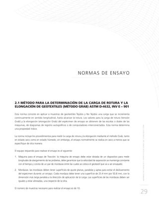 NORMASDEENSAYOYESPECIFICACIONESDECONSTRUCCIÓN
29
NORMAS DE ENSAYO
2.1 MÉTODO PARA LA DETERMINACIÓN DE LA CARGA DE ROTURA Y LA
ELONGACIÓN DE GEOTEXTILES (MÉTODO GRAB) ASTM D-4632, INV E – 901
Esta norma consiste en aplicar a muestras de geotextiles Tejidos y No Tejidos una carga que se incrementa
continuamente en sentido longitudinal, hasta alcanzar la rotura. Los valores para la carga de rotura (tensión
Grab) y la elongación (elongación Grab) del espécimen de ensayo se obtienen de las escalas o diales de las
máquinas, de diagramas de registro autográficos o de computadores interconectados. Esta norma determina
una propiedad índice.
La norma incluye los procedimientos para medir la carga de rotura y la elongación mediante el método Grab, tanto
en estado seco como en estado húmedo; sin embargo, el ensayo normalmente se realiza en seco a menos que se
especifique de otra manera.
El equipo requerido para realizar el ensayo es el siguiente:
1.	Máquina para el ensayo de Tracción: la máquina de ensayo debe estar dotada de un dispositivo para medir
longitudes de alargamiento de las probetas, debe garantizar que la velocidad de separación se mantenga constante
con el tiempo y consta de un par de mordazas entre las cuales se coloca el geotextil que va a ser ensayado.
2.	Mordazas: las mordazas deben tener superficies de ajuste planas, paralelas y aptas para evitar el deslizamiento
del espécimen durante un ensayo. Cada mordaza debe tener una superficie de 25.4 mm por 50.8 mm, con la
dimensión más larga paralela a la dirección de aplicación de la carga. Las superficies de las mordazas deben ser
iguales y estar alineadas, una respecto de la otra.
El número de muestras necesario para realizar el ensayo es de 10.
 