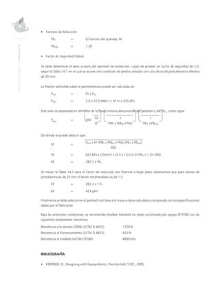 MANUALDEDISEÑO|CAPÍTULO14
•	 Factores de Reducción: 	
FRFL 	 = 	Es función del gramaje, M
FRDQB 	 = 	 1.30
•	 Factor de Seguridad Global:
Se debe determinar el peso unitario del geotextil de protección, capaz de proveer un factor de seguridad de 5.0,
según la Tabla 14.1 en el cual se asume una condición de piedras aisladas con una altura de protuberancia efectiva
de 25 mm.
La Presión admisible sobre la geomembrana puede ser calculada así:
Padm	 = 	 FS x Preq
Padm 	 = 	 5.0 x 12.5 kN/m3
x 10 m = 625 kPa
	
Este valor es expresado en términos de la masa unitaria desconocida del geotextil y del FRFL, como sigue:
Padm
	 =	450
	M	 1	 1
			H2
	FMS x FMDR x FMA	FRFL x FRDQB
								
De donde se puede deducir que:
M	=
	 Padm x H2
(FMS x FMDR x FMA) (FRFL x FRDQB)
			 450
M	 = 	 625 kPa x (25mm)2
x (0.5 x 1.0 x 0.5) (FRFL x 1.3) / 450
M 	 = 	 282.2 x FRFL
Al revisar la Tabla 14.5 para el factor de reducción por fluencia a largo plazo observamos que para alturas de
protuberancias de 25 mm el factor recomendado es de 1.5:
M 	 = 	 282.2 x 1.5
M	 = 	 423 g/m2
Finalmente se debe seleccionar el geotextil con base a la masa unitaria calculada y comparada con las especificaciones
dadas por el fabricante.
Bajo las anteriores condiciones, se recomienda emplear Geotextil no tejido punzonado por agujas NT7000 con las
siguientes propiedades mecánicas.
Resistencia a la tensión GRAB (ASTM D 4632): 	 1720 N
Resistencia al Punzonamiento (ASTM D 4833):	 910 N
Resistencia al estallido (ASTM D3786):	 4830 kPa
BIBLIOGRAFÍA
•	 KOERNER, R., Designing with Geosynthetics, Prentice Hall, 5 ED., 2005.
 