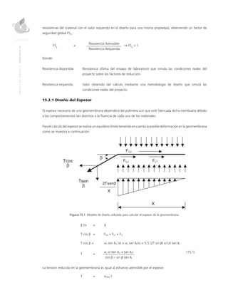 MANUALDEDISEÑO|CAPÍTULO15
resistencias del material con el valor requerido en el diseño para una misma propiedad, obteniendo un factor de
seguridad global FSg.
FSg
	=
	 Resistencia Admisible	
⇒ FSg
> 1
		 Resistencia Requerida
Donde:
Resistencia disponible: 	 Resistencia última del ensayo de laboratorio que simula las condiciones reales del
proyecto sobre los factores de reducción.
Resistencia requerida: 	Valor obtenido del cálculo mediante una metodología de diseño que simula las
condiciones reales del proyecto.
15.2.1 Diseño del Espesor
El espesor necesario de una geomembrana dependerá del polímero con que esté fabricada dicha membrana debido
a los comportamientos tan distintos a la fluencia de cada uno de los materiales.
Para el cálculo del espesor se realiza un equilibrio límite teniendo en cuenta la posible deformación en la geomembrana
como se muestra a continuación:
Figura 15.1 Modelo de diseño utilizado para calcular el espesor de la geomembrana.
	 Σ Fx 	 = 	 0
	T cos β	 = 	 FUσ + FLσ + FLT
	T cos β = 	 σn tan δU (x) + σn tan δL(x) + 0.5 (2T sin β/ x) (x) tan δL
	
T 	 =
	 σn x (tan δU + tan δL)	(15.1)
			 cos β − sin β tan δL
La tensión inducida en la geomembrana es igual al esfuerzo admisible por el espesor.
	T 	 = 	 σadm t
 