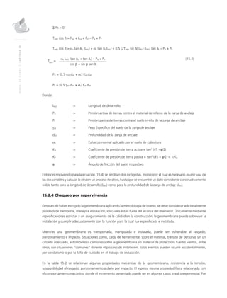 MANUALDEDISEÑO|CAPÍTULO15
Σ Fx = 0
Tadm cos β = FUσ + FLσ + FLT – PA + PP
Tadm cos β = σn tan δU (LRO) + σn tan δL(LRO) + 0.5 (2Tadm sin β/ LRO) (LRO) tan δL – PA + PP
Tadm
=
	 σn LRO (tan δU + tan δL) – PA + PP	(15.4)
	 cos β − sin β tan δL
	
PA = (0.5 γAT dAT + σn) KA dAT
PP = (0.5 γAT dAT + σn) KP dAT
Donde:
LRO 	 =	Longitud de desarrollo
PA 	 = 	 Presión activa de tierras contra el material de relleno de la zanja de anclaje
PP 	 = 	 Presión pasiva de tierras contra el suelo in-situ de la zanja de anclaje
γAT 	 = 	 Peso Específico del suelo de la zanja de anclaje
dAT 	 = 	 Profundidad de la zanja de anclaje
σn 	 = 	Esfuerzo normal aplicado por el suelo de cobertura
KA 	 = 	Coeficiente de presión de tierra activa = tan2
(45 - φ/2)
KP 	 = 	Coeficiente de presión de tierra pasiva = tan2
(45 + φ/2) = 1/KA
φ 	 = 	 Ángulo de fricción del suelo respectivo
Entonces resolviendo para la ecuación (15.4) se tendrían dos incógnitas, motivo por el cual es necesario asumir una de
las dos variables y calcular la otra en un proceso iterativo, hasta que se encuentre un dato consistente constructivamente
viable tanto para la longitud de desarrollo (LRO) como para la profundidad de la zanja de anclaje (dAT).
15.2.4 Chequeo por supervivencia
Después de haber escogido la geomembrana aplicando la metodología de diseño, se debe considerar adicionalmente
procesos de transporte, manejo e instalación, los cuales están fuera del alcance del diseñador. Únicamente mediante
especificaciones estrictas y un aseguramiento de la calidad en la construcción, la geomembrana puede sobrevivir la
instalación y cumplir adecuadamente con la función para la cual fue especificada e instalada.
Mientras una geomembrana es transportada, manipulada e instalada, puede ser vulnerable al rasgado,
punzonamiento e impacto. Situaciones como, caída de herramientas sobre el material, tránsito de personas sin un
calzado adecuado, automóviles o camiones sobre la geomembrana sin material de protección, fuertes vientos, entre
otros, son situaciones “comunes” durante el proceso de instalación. Estos eventos pueden ocurrir accidentalmente,
por vandalismo o por la falta de cuidado en el trabajo de instalación.
En la tabla 15.2 se relacionan algunas propiedades mecánicas de la geomembrana, resistencia a la tensión,
susceptibilidad al rasgado, punzonamiento y daño por impacto. El espesor es una propiedad física relacionada con
el comportamiento mecánico, donde el incremento presentado puede ser en algunos casos lineal o exponencial. Por
 