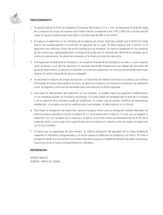 MANUALDEDISEÑO|CAPÍTULO2
PROCEDIMIENTO
1.	Se ajusta la distancia entre las mordazas al comienzo del ensayo a 75 ± 1 mm. Se selecciona la escala de carga
de la máquina de ensayo de manera que el valor máximo se presente entre 10% y 90% de la escala total de
carga. Se ajusta la máquina para que opere a una velocidad de 300 ± 10 mm/min.
2.	Se asegura el espécimen en las mordazas de la máquina de ensayo, teniendo cuidado que la dimensión larga
esté lo más paralela posible a la dirección de aplicación de la carga. Se debe asegurar que la tensión en el
espécimen sea uniforme a través del ancho sujetado por las mordazas. Se inserta el espécimen en las mordazas
de tal manera que, aproximadamente, la longitud de la tela que se extienda por detrás de la mordaza sea la
misma en cada extremo. Se ubican las mordazas en la mitad y en dirección del ancho.
3.	Si el espécimen se desliza de las mordazas, si se rompe en el borde de las mordazas o en éstas, o si por cualquier
razón atribuida a una falla de operación el resultado desciende notablemente por debajo del promedio del
grupo de especímenes, se descarta el resultado y se toma otro espécimen. Se continúa este procedimiento hasta
obtener el número requerido de roturas aceptables.
4.	Se enciende la máquina de ensayo de tracción y el dispositivo de medición de área (si se utiliza) y se continúa
efectuando el ensayo hasta producir la rotura. Se detiene la máquina y se reajusta en la posición de calibración
inicial. Se registran e informan los resultados para cada dirección en forma separada.
5.	 Para evitar el deslizamiento del espécimen en las mordazas, se pueden hacer las siguientes modificaciones:
(1) Las mordazas pueden ser forradas o recubiertas; (2) la tela puede ser protegida bajo el área de la mordaza
o (3) la superficie de la mordaza puede ser modificada. En ningún caso se pueden modificar las dimensiones
establecidas. Si se realiza una de las modificaciones mencionadas, se debe registrar en el informe.
6.	 Para medir la elongación del espécimen, tanto la longitud inicial como la elongación medida dependen de
la tensión previa aplicada al colocar el espécimen en las mordazas de la máquina. En este caso se asegura el
espécimen con una mordaza de la máquina y se aplica una tensión previa aproximadamente de 0.5% de la
carga de rotura, o una carga inicial especificada para el material en cuestión, antes de sujetar el espécimen
con la otra mordaza.
7.	A menos que se especifique de otra manera, se mide la elongación del geotextil con la carga establecida
mediante un dispositivo autograficador, y al mismo tiempo se determina la resistencia a la rotura. Se mide la
elongación desde el punto donde la curva deja el eje de la carga cero, establecido después de aplicar la precarga,
hasta el punto de la fuerza correspondiente en milímetros.
REFERENCIAS
ASTM D 4632-91
ICONTEC 1998 (C16.105/83)
 