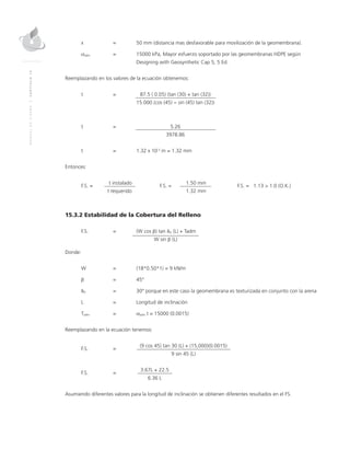 MANUALDEDISEÑO|CAPÍTULO15
x	 = 	 50 mm (distancia mas desfavorable para movilización de la geomembrana).
σadm	 =	 15000 kPa, Mayor esfuerzo soportado por las geomembranas HDPE según	
Designing with Geosynthetic Cap 5, 5 Ed.
Reemplazando en los valores de la ecuación obtenemos:
t 	 =		 87.5 ( 0.05) (tan (30) + tan (32))
			15.000 (cos (45) − sin (45) tan (32))
t	 =		 5.26
			 3978.86
t 	 = 	 1.32 x 10-3
m = 1.32 mm
	
Entonces:
F.S. =
	 t instalado	
F.S. =
	 1.50 mm	
F.S. = 	 1.13 > 1.0 (O.K.)
	 t requerido		 1.32 mm
15.3.2 Estabilidad de la Cobertura del Relleno
			
F.S.	 =		(W cos β) tan δU (L) + Tadm
	 		 W sin β (L)
Donde:
W 	 = 	 (18*0.50*1) = 9 kN/m
β	 = 	 45°
δU 	 = 	 30° porque en este caso la geomembrana es texturizada en conjunto con la arena
L 	 = 	Longitud de inclinación
Tadm 	 = 	 σadm t = 15000 (0.0015)
Reemplazando en la ecuación tenemos:
F.S. 	 =
		 (9 cos 45) tan 30 (L) + (15,000)(0.0015)
			 9 sin 45 (L)
F.S. 	 =
		 3.67L + 22.5
			 6.36 L
Asumiendo diferentes valores para la longitud de inclinación se obtienen diferentes resultados en el FS.
 