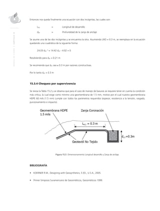MANUALDEDISEÑO|CAPÍTULO15
Entonces nos queda finalmente una ecuación con dos incógnitas, las cuales son:
LRO 	 = 	Longitud de desarrollo	
dAT 	 = 	 Profundidad de la zanja de anclaje
Se asume una de las dos incógnitas y se encuentra la otra. Asumiendo LRO = 0.3 m, se reemplaza en la ecuación
quedando una cuadrática de la siguiente forma:
24.03 dAT
2
+ 14.42 dAT - 4.02 = 0
Resolviendo para dAT = 0.21 m
Se recomienda que dAT sea ≥ 0.3 m por razones constructivas.
Por lo tanto dAT = 0.3 m
15.3.4 Chequeo por supervivencia
Se revisa la Tabla 15.2 y se observa que para el caso de manejo de basuras se requiere tener en cuenta la condición
más crítica, la cual exige como mínimo una geomembrana de 1.5 mm, motivo por el cual nuestra geomembrana
HDPE 60 mils (1.5 mm) cumple con todos los parámetros requeridos (espesor, resistencia a la tensión, rasgado,
punzonamiento e impacto).
Figura 15.5 Dimensionamiento Longitud desarrollo y Zanja de anclaje.
BIBLIOGRAFÍA
•	 KOERNER R.M., Designing with Geosynthetics, 5 ED., U.S.A., 2005.
•	 Primer Simposio Suramericano de Geosintéticos, Geosintéticos 1999.
 