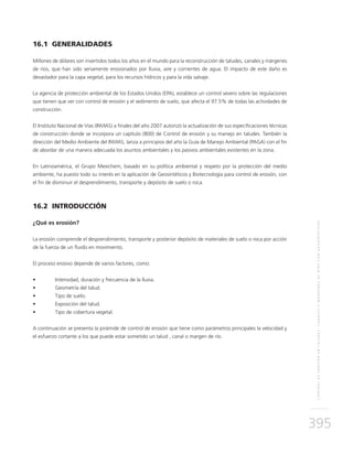 CONTROLDEEROSIÓNENTALUDES,CANALESYMÁRGENESDERÍOSCONGEOSINTÉTICOS
395
16.1 GENERALIDADES
Millones de dólares son invertidos todos los años en el mundo para la reconstrucción de taludes, canales y márgenes
de ríos, que han sido seriamente erosionados por lluvia, aire y corrientes de agua. El impacto de este daño es
devastador para la capa vegetal, para los recursos hídricos y para la vida salvaje.
La agencia de protección ambiental de los Estados Unidos (EPA), establece un control severo sobre las regulaciones
que tienen que ver con control de erosión y el sedimento de suelo, que afecta el 97.5% de todas las actividades de
construcción.
El Instituto Nacional de Vías (INVIAS) a finales del año 2007 autorizó la actualización de sus especificaciones técnicas
de construcción donde se incorpora un capítulo (800) de Control de erosión y su manejo en taludes. También la
dirección del Medio Ambiente del INVIAS, lanza a principios del año la Guía de Manejo Ambiental (PAGA) con el fin
de abordar de una manera adecuada los asuntos ambientales y los pasivos ambientales existentes en la zona.
En Latinoamérica, el Grupo Mexichem, basado en su política ambiental y respeto por la protección del medio
ambiente, ha puesto todo su interés en la aplicación de Geosintéticos y Biotecnología para control de erosión, con
el fin de disminuir el desprendimiento, transporte y depósito de suelo o roca.
16.2 INTRODUCCIÓN
¿Qué es erosión?
La erosión comprende el desprendimiento, transporte y posterior depósito de materiales de suelo o roca por acción
de la fuerza de un fluido en movimiento.
El proceso erosivo depende de varios factores, como:
•	 Intensidad, duración y frecuencia de la lluvia.
•	 Geometría del talud.
•	 Tipo de suelo.
•	 Exposición del talud.
•	 Tipo de cobertura vegetal.
A continuación se presenta la pirámide de control de erosión que tiene como parámetros principales la velocidad y
el esfuerzo cortante a los que puede estar sometido un talud , canal o margen de río.
 