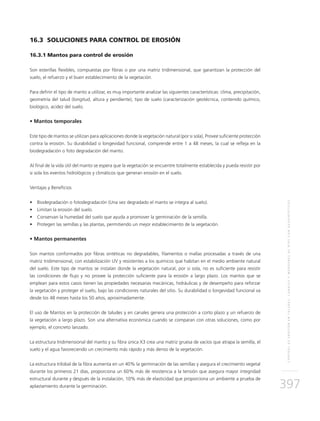 CONTROLDEEROSIÓNENTALUDES,CANALESYMÁRGENESDERÍOSCONGEOSINTÉTICOS
397
16.3 SOLUCIONES PARA CONTROL DE EROSIÓN
16.3.1 Mantos para control de erosión
Son esterillas flexibles, compuestas por fibras o por una matriz tridimensional, que garantizan la protección del
suelo, el refuerzo y el buen establecimiento de la vegetación.
Para definir el tipo de manto a utilizar, es muy importante analizar las siguientes características: clima, precipitación,
geometría del talud (longitud, altura y pendiente), tipo de suelo (caracterización geotécnica, contenido químico,
biológico, acidez del suelo.
• Mantos temporales
Este tipo de mantos se utilizan para aplicaciones donde la vegetación natural (por si sola), Provee suficiente protección
contra la erosión. Su durabilidad o longevidad funcional, comprende entre 1 a 48 meses, la cual se refleja en la
biodegradación o foto degradación del manto.
Al final de la vida útil del manto se espera que la vegetación se encuentre totalmente establecida y pueda resistir por
si sola los eventos hidrológicos y climáticos que generan erosión en el suelo.
Ventajas y Beneficios
•	 Biodegradación o fotodegradación (Una vez degradado el manto se integra al suelo).
•	 Limitan la erosión del suelo.
•	 Conservan la humedad del suelo que ayuda a promover la germinación de la semilla.
•	 Protegen las semillas y las plantas, permitiendo un mejor establecimiento de la vegetación.
• Mantos permanentes
Son mantos conformados por fibras sintéticas no degradables, filamentos o mallas procesadas a través de una
matriz tridimensional, con estabilización UV y resistentes a los químicos que habitan en el medio ambiente natural
del suelo. Este tipo de mantos se instalan donde la vegetación natural, por si sola, no es suficiente para resistir
las condiciones de flujo y no provee la protección suficiente para la erosión a largo plazo. Los mantos que se
emplean para estos casos tienen las propiedades necesarias mecánicas, hidráulicas y de desempeño para reforzar
la vegetación y proteger el suelo, bajo las condiciones naturales del sitio. Su durabilidad o longevidad funcional va
desde los 48 meses hasta los 50 años, aproximadamente.
El uso de Mantos en la protección de taludes y en canales genera una protección a corto plazo y un refuerzo de
la vegetación a largo plazo. Son una alternativa económica cuando se comparan con otras soluciones, como por
ejemplo, el concreto lanzado.
La estructura tridimensional del manto y su fibra única X3 crea una matriz gruesa de vacíos que atrapa la semilla, el
suelo y el agua favoreciendo un crecimiento más rápido y más denso de la vegetación.
La estructura trilobal de la fibra aumenta en un 40% la germinación de las semillas y asegura el crecimiento vegetal
durante los primeros 21 días, proporciona un 60% más de resistencia a la tensión que asegura mayor integridad
estructural durante y después de la instalación, 10% más de elasticidad que proporciona un ambiente a prueba de
aplastamiento durante la germinación.
 