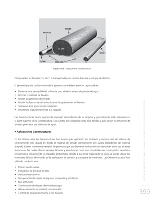 CONTROLDEEROSIÓNENTALUDES,CANALESYMÁRGENESDERÍOSCONGEOSINTÉTICOS
399
Figura 16.4 Vista General Geoestructura.
Estos pueden ser llenados "in situ", o transportadas por camión /barcaza a su lugar de destino.
El geotextil para la conformación de la geoestructura deberá estar en capacidad de:
•	 Presentar una permeabilidad suficiente para aliviar el exceso de presión de agua.
•	 Retener el material de llenado.
•	 Resistir las presiones de llenado.
•	 Resistir las fuerzas de abrasión durante las operaciones de llenado.
•	 Sobrevivir a los procesos de instalación.
•	 Resistencia al punzonamiento y al rasgado.
Las Geoestructuras tienen puertos de inyección dependiendo de su longitud y generalmente están alineados en
la parte superior de la Geoestructura. Los puertos son utilizados tanto para llenado y para aliviar los esfuerzos de
tensión generados por el exceso de agua.
• Aplicaciones Geoestructuras
En los últimos años las Geoestructuras han tenido gran aplicación en el diseño y construcción de rellenos de
confinamiento tipo diques en donde el material de llenado normalmente son suelos procedentes de material
dragado. Existen numerosos ejemplos de proyectos que posiblemente no habrían sido realizables sin el uso de estas
estructuras, las cuales ofrecen ventajas técnicas y económicas como son: simplicidad en construcción, beneficios
económicos y reducción de los impactos ambientales, debido a que en la mayoría de los casos se puede utilizar los
materiales del sitio eliminando así la explotación de canteras y transporte de materiales. Las Geoestructuras se han
utilizado con éxito para:
•	 Protección de riveras.
•	 Estructuras de encauce de ríos.
•	 Aplicaciones costeras
•	 Recuperación de playas. (espigones, rompeolas y escolleras)
•	 Islas artificiales
•	 Construcción de diques y bermas bajo agua
•	 Almacenamiento de material contaminado.
•	 Control de socavación marina y vías fluviales
 