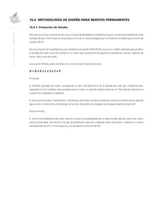 MANUALDEDISEÑO|CAPÍTULO16
16.4 METODOLOGÌA DE DISEÑO PARA MANTOS PERMANENTES
16.4.1. Protección de Taludes
Para estimar la tasa anual de erosión para un talud desprotegido se emplea la ecuación universal de perdida de suelo
revisada (RUSLE). Dicha tasa es comparada con la de un talud protegido por un Producto enrollado para control de
erosión (PECE).
Para él computo de la perdida de suelo mediante la ecuación USDA RUSLE que es un modelo diseñado para predecir
la perdida de suelo anual (A) sufrida en un talud, bajo condiciones de geometría (pendiente y altura), régimen de
lluvias, tipo y usos del suelo.
La ecuación RUSLE puede escribirse en su forma mas fundamental como:
A = R x K x L x S x C x P
En donde:
A: Pérdida calculada del suelo, corresponde al valor calculado de la de la perdida de suelo por unidad de área,
expresada en las unidades seleccionadas para K y para un periodo determinado por R. Para efectos prácticos es
usualmente empleado en [kg/Año].
R: Factor de Erosividad - Precipitación – Escorrentía. Este valor numérico pretende cuantificar el efecto de la caída del
agua y dar un índice de la climatología de la zona. Esta dado en unidades de energía/unidad de área/mm/h
R [kJ/m2
/mm/h]
K: Factor de erodabilidad del suelo, tiene en cuenta la susceptibilidad de un determinado tipo de suelo a ser más o
menos erosionable. Este factor es la tasa de perdida de suelo por unidad de índice de erosión, medido en un talud
estandarizado de 22.1 m de longitud y una pendiente uniforme del 9%.
 
