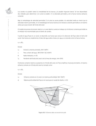 MANUALDEDISEÑO|CAPÍTULO16
Los canales no pueden tolerar la inestabilidad de las bancas y la posible migración lateral. Se han desarrollado
dos métodos para determinar si el canal es estable: (1) la velocidad permisible y (2) la fuerza tractiva (esfuerzo
cortante).
Bajo la metodología de velocidad permisible (1) el canal se asume estable si la velocidad media es menor que la
velocidad máxima permisible, en la metodología de fuerza tractiva (2) el esfuerzo cortante permisible es el máximo
antes que cause erosión del fondo del canal.
El modelo de proceso de erosión dado en un canal abierto cuando se trabaja con el esfuerzo cortante permisible es
el método más recomendado para el diseño de canales.
Cuando el agua fluye en un canal, se desarrolla una fuerza que actúa en la dirección del flujo sobre el lecho del
canal. Esta fuerza es simplemente el halar del agua sobre el área con agua, es conocida como la fuerza tractiva.
τ0 = γRS0
Donde:
τ0: 	Esfuerzo cortante promedio, N/m2
(lb/ft2
)
γ:	 Peso unitario del agua, 9810 N/m3
(62.4 lb/ft3
)
R:	 Radio Hidráulico, m (ft)
S0:	 Pendiente del fondo del canal ó de la línea de energía, m/m (ft/ft)
El esfuerzo cortante máximo se presenta en el fondo del canal, τd. Para simplificar el proceso de diseño, el máximo
esfuerzo cortante en el fondo del canal es tomado como:
τd = γdS0
Donde:
τd:	 Esfuerzo cortante en el canal a la máxima profundidad, N/m2
(lb/ft2
)
d:	 Máxima profundidad del flujo en el canal para el caudal de diseño, m (ft)
Figura 16.5 Esfuerzos sobre una sección de canal.
 