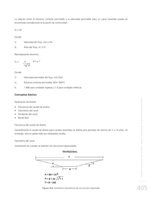 CONTROLDEEROSIÓNENTALUDES,CANALESYMÁRGENESDERÍOSCONGEOSINTÉTICOS
405
La relación entre el esfuerzo cortante permisible y la velocidad permisible para un canal revestido puede ser
encontrada considerando la ecuación de continuidad:
Q = VA
Donde:
V:	Velocidad del flujo, m/s o ft/s
A:	 Área del flujo, m2
o ft2
Reemplazando tenemos,
Vp = 	 K	 R1/6
τP
1/2
	 n γd
Donde:
V:	Velocidad permisible del flujo, m/s (ft/s)
τp:	Esfuerzo cortante permisible, N/m2
(lb/ft2
)
K: 	 1.486 para unidades inglesas y 1.0 para unidades métricas
Conceptos básicos
Parámetros de Diseño
•	 Frecuencia del caudal de diseño
•	 Geometría del canal
•	 Pendiente del canal
•	 Borde libre
Frecuencia del caudal de diseño
Generalmente el caudal de diseño para canales revestidos se diseña para periodos de retorno de 5 o 10 años, sin
embargo, esto es gobernado por estándares locales.
Geometría del canal
Usualmente los canales se diseñan con secciones trapezoidales
Figura 16.6 Parámetros Geométricos de una sección trapezoidal.
√
 