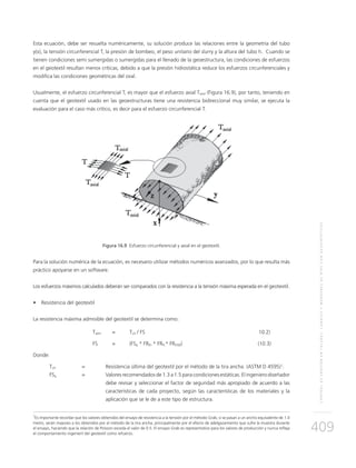 CONTROLDEEROSIÓNENTALUDES,CANALESYMÁRGENESDERÍOSCONGEOSINTÉTICOS
409
Esta ecuación, debe ser resuelta numéricamente, su solución produce las relaciones entre la geometría del tubo
y(x), la tensión circunferencial T, la presión de bombeo, el peso unitario del slurry y la altura del tubo h. Cuando se
tienen condiciones semi sumergidas o sumergidas para el llenado de la geoestructura, las condiciones de esfuerzos
en el geotextil resultan menos críticas, debido a que la presión hidrostática reduce los esfuerzos circunferenciales y
modifica las condiciones geométricas del oval.
Usualmente, el esfuerzo circunferencial T, es mayor que el esfuerzo axial Taxial (Figura 16.9), por tanto, teniendo en
cuenta que el geotextil usado en las geoestructuras tiene una resistencia bidireccional muy similar, se ejecuta la
evaluación para el caso más crítico, es decir para el esfuerzo circunferencial T.
Figura 16.9 Esfuerzo circunferencial y axial en el geotextil.
Para la solución numérica de la ecuación, es necesario utilizar métodos numéricos avanzados, por lo que resulta más
práctico apoyarse en un software.
Los esfuerzos máximos calculados deberán ser comparados con la resistencia a la tensión máxima esperada en el geotextil.
•	 Resistencia del geotextil
La resistencia máxima admisible del geotextil se determina como:
	Tadm 	 = 	Tult / FS	 10.2)
	 FS 	 = 	 (FSg * FRID * FRFL* FRDQB)	(10.3)
Donde:
Tult 	 =	 Resistencia última del geotextil por el método de la tira ancha. (ASTM D 4595)1
.
FSg 	 = 	Valores recomendados de 1.3 a 1.5 para condiciones estáticas. El ingeniero diseñador
debe revisar y seleccionar el factor de seguridad más apropiado de acuerdo a las
características de cada proyecto, según las características de los materiales y la
aplicación que se le de a este tipo de estructura.
1
Es importante recordar que los valores obtenidos del ensayo de resistencia a la tensión por el método Grab, si se pasan a un ancho equivalente de 1.0
metro, serán mayores a los obtenidos por el método de la tira ancha, principalmente por el efecto de adelgazamiento que sufre la muestra durante
el ensayo, haciendo que la relación de Poisson exceda el valor de 0.5. El ensayo Grab es representativo para los valores de producción y nunca refleja
el comportamiento ingenieril del geotextil como refuerzo.
 