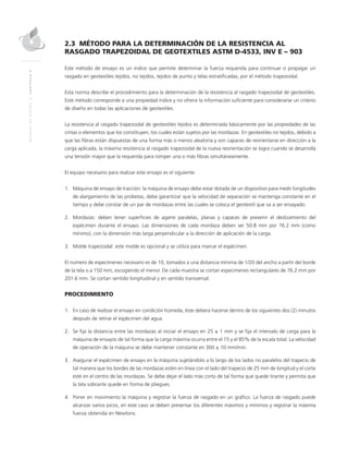 MANUALDEDISEÑO|CAPÍTULO2
2.3 MÉTODO PARA LA DETERMINACIÓN DE LA RESISTENCIA AL
RASGADO TRAPEZOIDAL DE GEOTEXTILES ASTM D-4533, INV E – 903
Este método de ensayo es un índice que permite determinar la fuerza requerida para continuar o propagar un
rasgado en geotextiles tejidos, no tejidos, tejidos de punto y telas estratificadas, por el método trapezoidal.
Esta norma describe el procedimiento para la determinación de la resistencia al rasgado trapezoidal de geotextiles.
Este método corresponde a una propiedad índice y no ofrece la información suficiente para considerarse un criterio
de diseño en todas las aplicaciones de geotextiles.
La resistencia al rasgado trapezoidal de geotextiles tejidos es determinada básicamente por las propiedades de las
cintas o elementos que los constituyen, los cuales están sujetos por las mordazas. En geotextiles no tejidos, debido a
que las fibras están dispuestas de una forma más o menos aleatoria y son capaces de reorientarse en dirección a la
carga aplicada, la máxima resistencia al rasgado trapezoidal de la nueva reorientación se logra cuando se desarrolla
una tensión mayor que la requerida para romper una o más fibras simultáneamente.
El equipo necesario para realizar este ensayo es el siguiente:
1.	Máquina de ensayo de tracción: la máquina de ensayo debe estar dotada de un dispositivo para medir longitudes
de alargamiento de las probetas, debe garantizar que la velocidad de separación se mantenga constante en el
tiempo y debe constar de un par de mordazas entre las cuales se coloca el geotextil que va a ser ensayado.
2.	Mordazas: deben tener superficies de agarre paralelas, planas y capaces de prevenir el deslizamiento del
espécimen durante el ensayo. Las dimensiones de cada mordaza deben ser 50.8 mm por 76.2 mm (como
mínimo), con la dimensión más larga perpendicular a la dirección de aplicación de la carga.
3.	Molde trapezoidal: este molde es opcional y se utiliza para marcar el espécimen.
El número de especímenes necesario es de 10, tomados a una distancia mínima de 1/20 del ancho a partir del borde
de la tela o a 150 mm, escogiendo el menor. De cada muestra se cortan especimenes rectangulares de 76.2 mm por
201.6 mm. Se cortan sentido longitudinal y en sentido transversal.
PROCEDIMIENTO
1.	En caso de realizar el ensayo en condición húmeda, éste deberá hacerse dentro de los siguientes dos (2) minutos
después de retirar el espécimen del agua.
2.	Se fija la distancia entre las mordazas al iniciar el ensayo en 25 ± 1 mm y se fija el intervalo de carga para la
máquina de ensayos de tal forma que la carga máxima ocurra entre el 15 y el 85% de la escala total. La velocidad
de operación de la máquina se debe mantener constante en 300 ± 10 mm/min.
3.	Asegurar el espécimen de ensayo en la máquina sujetándolo a lo largo de los lados no paralelos del trapecio de
tal manera que los bordes de las mordazas estén en línea con el lado del trapecio de 25 mm de longitud y el corte
esté en el centro de las mordazas. Se debe dejar el lado más corto de tal forma que quede tirante y permita que
la tela sobrante quede en forma de pliegues.
4.	 Poner en movimiento la máquina y registrar la fuerza de rasgado en un gráfico. La fuerza de rasgado puede
alcanzar varios picos, en este caso se deben presentar los diferentes máximos y mínimos y registrar la máxima
fuerza obtenida en Newtons.
 