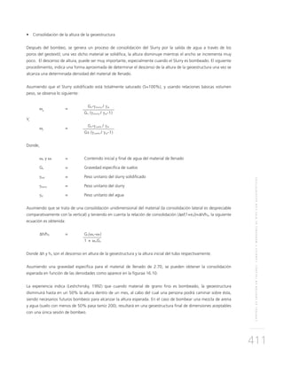CONTROLDEEROSIÓNENTALUDES,CANALESYMÁRGENESDERÍOSCONGEOSINTÉTICOS
411
•	 Consolidación de la altura de la geoestructura
Después del bombeo, se genera un proceso de consolidación del Slurry por la salida de agua a través de los
poros del geotextil; una vez dicho material se solidifica, la altura disminuye mientras el ancho se incrementa muy
poco. El descenso de altura, puede ser muy importante, especialmente cuando el Slurry es bombeado. El siguiente
procedimiento, indica una forma aproximada de determinar el descenso de la altura de la geoestructura una vez se
alcanza una determinada densidad del material de llenado.
Asumiendo que el Slurry solidificado está totalmente saturado (S=100%), y usando relaciones básicas volumen
peso, se observa lo siguiente:
ωo
	=
	 Gs-γslurry / γw
		Gs (γslurry / γw-1)
Y,
ωf
	=
	 Gs-γsuelo / γw
		Gs (γsuelo / γw-1)
Donde,
ωo y ωf 	 = 	Contenido inicial y final de agua del material de llenado
Gs 	 = 	Gravedad específica de suelos
γsoil 	 = 	 Peso unitario del slurry solidificado
γslurry 	 = 	 Peso unitario del slurry
γw 	 = 	 Peso unitario del agua
Asumiendo que se trata de una consolidación unidimensional del material (la consolidación lateral es despreciable
comparativamente con la vertical) y teniendo en cuenta la relación de consolidación (Δe/(1+e0))=Δh/h0, la siguiente
ecuación es obtenida:
∆h/h0	=	Gs(ωo-ωf)
		 1 + ωoGs
Donde Δh y ho son el descenso en altura de la geoestructura y la altura inicial del tubo respectivamente.
Asumiendo una gravedad específica para el material de llenado de 2.70, se pueden obtener la consolidación
esperada en función de las densidades como aparece en la figuraa 16.10.
La experiencia indica (Leshchinsky, 1992) que cuando material de grano fino es bombeado, la geoestructura
disminuirá hasta en un 50% la altura dentro de un mes, al cabo del cual una persona podrá caminar sobre ésta,
siendo necesarios futuros bombeos para alcanzar la altura esperada. En el caso de bombear una mezcla de arena
y agua (suelo con menos de 50% pasa tamiz 200), resultará en una geoestructura final de dimensiones aceptables
con una única sesión de bombeo.
 
