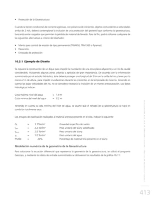 CONTROLDEEROSIÓNENTALUDES,CANALESYMÁRGENESDERÍOSCONGEOSINTÉTICOS
413
•	 Protección de la Geoestructura
Cuando se tienen condiciones de corriente agresivas, con presencia de crecientes, objetos contundentes o velocidades
arriba de 2 m/s, deberá contemplarse la inclusión de una protección del geotextil que conforma la geoestructura,
buscando evitar rasgados que permitan la pérdida de material de llenado. Para tal fin, podrá utilizarse cualquiera de
las siguientes alternativas a criterio del diseñador:
•	 Manto para control de erosión de tipo permanente (TRM450, TRM 300 o Pyramat)
•	 Flexocreto
•	 Enrocado de protección
16.5.1	 Ejemplo de Diseño
Se requiere la construcción de un dique para impedir la inundación de una zona plana adyacente a un río de caudal
considerable, incluyendo algunas zonas urbanas y agrícolas de gran importancia. De acuerdo con la información
suministrada por el estudio hidráulico, éste deberá proteger una longitud de 3 km en la orilla del río y tener por lo
menos 2 m de altura, para impedir inundaciones durante las crecientes en la temporada de invierno, teniendo en
cuenta las bajas velocidades del río, no se considera necesaria la inclusión de un manto antisocavación. Los datos
hidrológicos indican:
Cota máxima nivel del agua 	 = 1.9 m
Cota mínima del nivel del agua 	 = 0.2 m
Teniendo en cuenta la cota mínima del nivel de agua, se asume que el llenado de la geoestructura se hará en
condición totalmente seca.
Los ensayos de clasificación realizados al material arenoso presente en el sitio, indican lo siguiente:
Gs	 = 	 2.7Ton/m3
	Gravedad específica de suelos		
γsoil	 = 	 2.2 Ton/m3
	 Peso unitario del slurry solidificado
γslurry	 = 	 2.0 Ton/m3
	 Peso unitario del slurry
γw	 = 	 1.0 Ton/m3
	 Peso unitario del agua
PT200	 = 	 20%	 Porcentaje de material fino presente en el slurry
Modelación numérica de la geometría de la Geoestructura
Para solucionar la ecuación diferencial que representa la geometría de la geoestructura, se utilizó el programa
Geocops, y mediante los datos de entrada suministrados se obtuvieron los resultados de la gráfica 16.11:
 