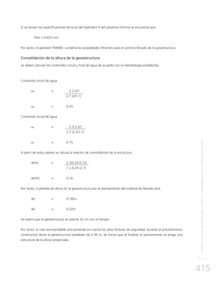 CONTROLDEEROSIÓNENTALUDES,CANALESYMÁRGENESDERÍOSCONGEOSINTÉTICOS
415
Si se revisan las especificaciones técnicas del Apéndice A del presente informe se encuentra que:
	TAA = 0.425 mm
Por tanto, el geotextil TR4000, cumplirá las propiedades filtrantes para el correcto llenado de la geoestructura.
Consolidación de la altura de la geoestructura
Se deben calcular los contenidos inicial y final de agua de acuerdo con la metodología establecida.
Contenido inicial de agua:
ωo	 =	 2.7-2/1
		 2.7 (2/1-1)
ωo 	 =	 0.25
Contenido inicial de agua:
ωf	 =	 2.7-2.2/1
		 2.7 (2.2/1-1)
ωf 	 =	 0.15
A partir de estos valores se calcula la relación de consolidación de la estructura:
∆h/h0	=	2.7(0.25-0.15)
		 1 + 0.25 (2.7)
∆h/h0 	 =	 0.16
Por tanto, la pérdida de altura en la geoestructura por el asentamiento del material de llenado será:
∆h	 =	0.16ho
∆h	 =	0.32m
Se espera que la geoestructura se asiente 32 cm con el tiempo.
Por tanto, lo más recomendable será teniendo en cuenta los altos factores de seguridad, durante el procedimiento
constructivo llenar la geoestructura alrededor de 2.30 m, de forma que al finalizar el asentamiento se tenga una
estructura de la altura proyectada.
 
