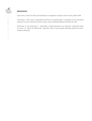 MANUALDEDISEÑO|CAPÍTULO16
BIBLIOGRAFÍA
Lopez Jimeno, Carlos Et Al. Manual de Estabilización y revegetación de Taludes, Entorno Grafico, Madrid 1999.
Leshchinsky, D. 1992. Issues in geosinthetycs-reinforced soil. Keynote paper in proceedings of the international
symposium on earth reinforcement practice. Kyushu, Japan. Published by Balkema. Rotterdam 871-897.
Leshchinsky, D. and Leshchinsky O. “Geosynthetic confined pressurized slurry (Geocops): Suplemental Notes
for version 1.0,” Report TR CPAR-GL-96-1, September 1996, US Army Engineer Waterways Experiment Station.
Vicksburg, Mississippi.
 